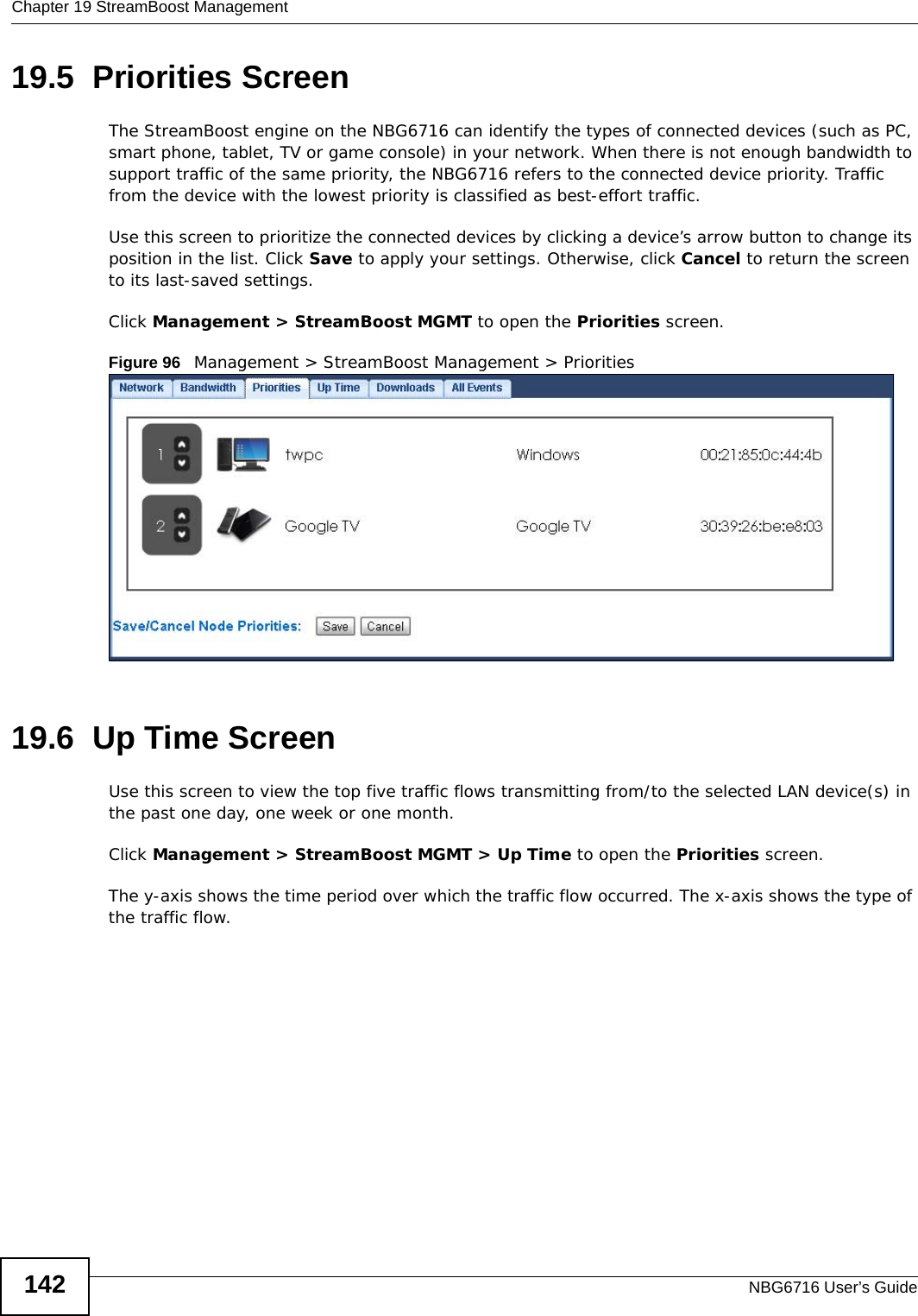 Chapter 19 StreamBoost ManagementNBG6716 User’s Guide14219.5  Priorities Screen The StreamBoost engine on the NBG6716 can identify the types of connected devices (such as PC, smart phone, tablet, TV or game console) in your network. When there is not enough bandwidth to support traffic of the same priority, the NBG6716 refers to the connected device priority. Traffic from the device with the lowest priority is classified as best-effort traffic.Use this screen to prioritize the connected devices by clicking a device’s arrow button to change its position in the list. Click Save to apply your settings. Otherwise, click Cancel to return the screen to its last-saved settings.Click Management &gt; StreamBoost MGMT to open the Priorities screen.Figure 96   Management &gt; StreamBoost Management &gt; Priorities 19.6  Up Time Screen Use this screen to view the top five traffic flows transmitting from/to the selected LAN device(s) in the past one day, one week or one month.Click Management &gt; StreamBoost MGMT &gt; Up Time to open the Priorities screen.The y-axis shows the time period over which the traffic flow occurred. The x-axis shows the type of the traffic flow.