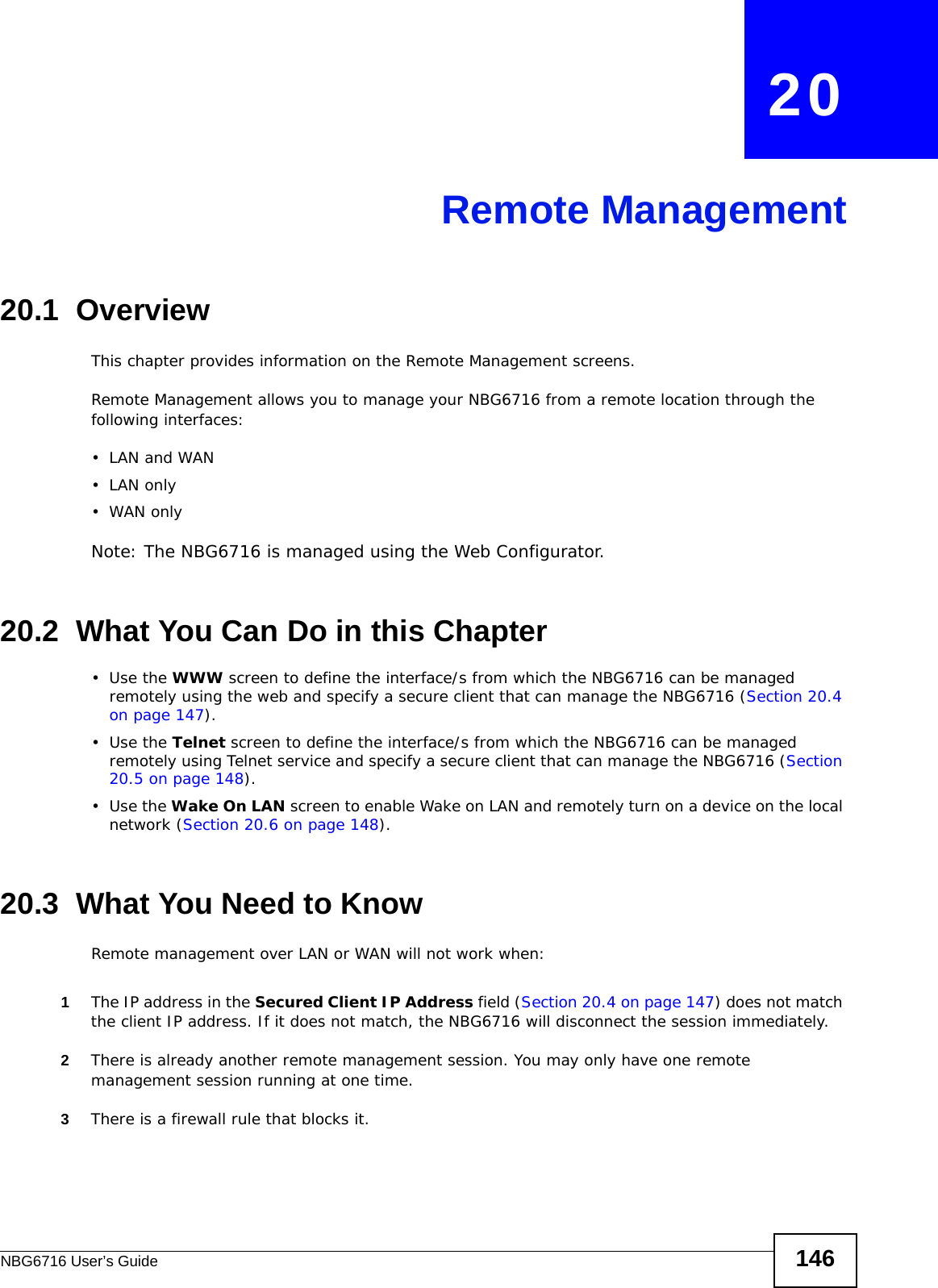 NBG6716 User’s Guide 146CHAPTER   20Remote Management20.1  OverviewThis chapter provides information on the Remote Management screens. Remote Management allows you to manage your NBG6716 from a remote location through the following interfaces:•LAN and WAN•LAN only•WAN onlyNote: The NBG6716 is managed using the Web Configurator.20.2  What You Can Do in this Chapter•Use the WWW screen to define the interface/s from which the NBG6716 can be managed remotely using the web and specify a secure client that can manage the NBG6716 (Section 20.4 on page 147).•Use the Telnet screen to define the interface/s from which the NBG6716 can be managed remotely using Telnet service and specify a secure client that can manage the NBG6716 (Section 20.5 on page 148).•Use the Wake On LAN screen to enable Wake on LAN and remotely turn on a device on the local network (Section 20.6 on page 148).20.3  What You Need to KnowRemote management over LAN or WAN will not work when:1The IP address in the Secured Client IP Address field (Section 20.4 on page 147) does not match the client IP address. If it does not match, the NBG6716 will disconnect the session immediately.2There is already another remote management session. You may only have one remote management session running at one time.3There is a firewall rule that blocks it.