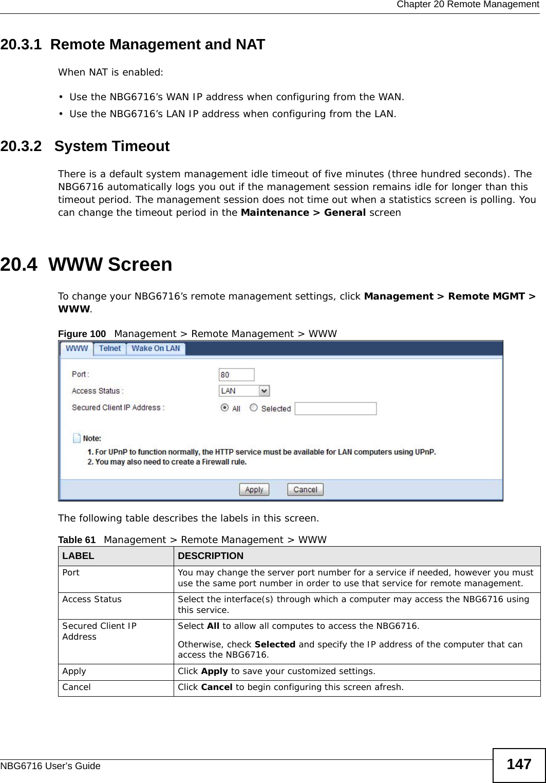  Chapter 20 Remote ManagementNBG6716 User’s Guide 14720.3.1  Remote Management and NATWhen NAT is enabled:• Use the NBG6716’s WAN IP address when configuring from the WAN. • Use the NBG6716’s LAN IP address when configuring from the LAN.20.3.2   System TimeoutThere is a default system management idle timeout of five minutes (three hundred seconds). The NBG6716 automatically logs you out if the management session remains idle for longer than this timeout period. The management session does not time out when a statistics screen is polling. You can change the timeout period in the Maintenance &gt; General screen20.4  WWW Screen    To change your NBG6716’s remote management settings, click Management &gt; Remote MGMT &gt; WWW.Figure 100   Management &gt; Remote Management &gt; WWW The following table describes the labels in this screen.Table 61   Management &gt; Remote Management &gt; WWWLABEL DESCRIPTIONPort You may change the server port number for a service if needed, however you must use the same port number in order to use that service for remote management.Access Status Select the interface(s) through which a computer may access the NBG6716 using this service.Secured Client IP Address Select All to allow all computes to access the NBG6716.Otherwise, check Selected and specify the IP address of the computer that can access the NBG6716.Apply Click Apply to save your customized settings. Cancel Click Cancel to begin configuring this screen afresh.