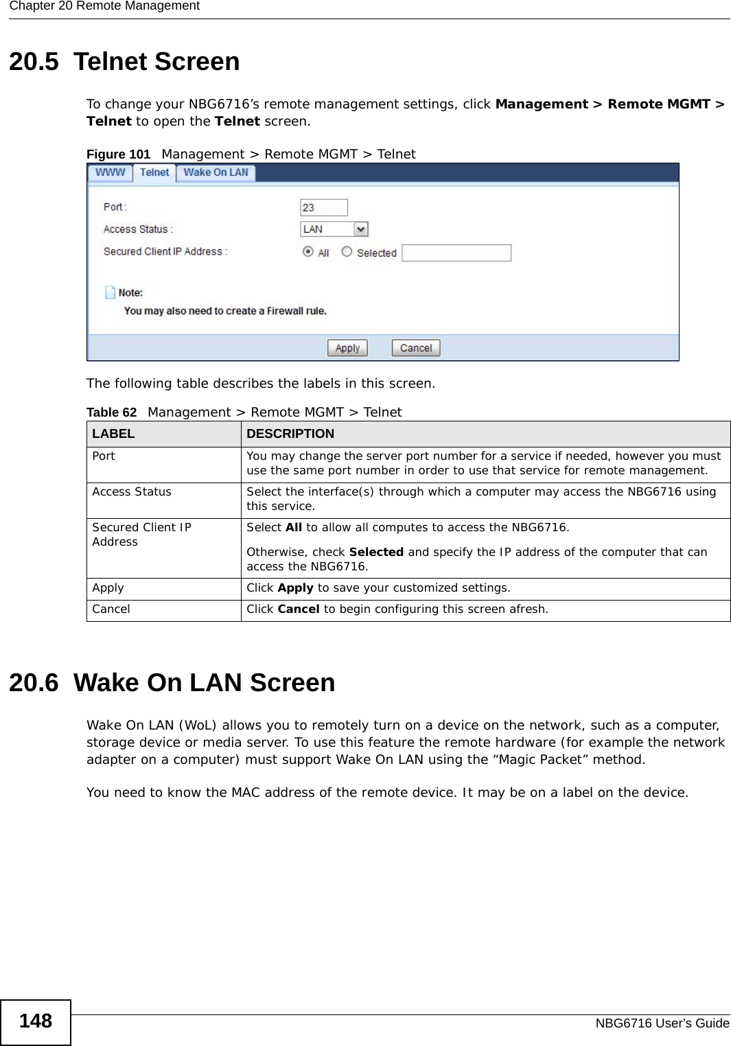 Chapter 20 Remote ManagementNBG6716 User’s Guide14820.5  Telnet Screen    To change your NBG6716’s remote management settings, click Management &gt; Remote MGMT &gt; Telnet to open the Telnet screen.Figure 101   Management &gt; Remote MGMT &gt; Telnet The following table describes the labels in this screen.20.6  Wake On LAN ScreenWake On LAN (WoL) allows you to remotely turn on a device on the network, such as a computer, storage device or media server. To use this feature the remote hardware (for example the network adapter on a computer) must support Wake On LAN using the “Magic Packet” method. You need to know the MAC address of the remote device. It may be on a label on the device.Table 62   Management &gt; Remote MGMT &gt; TelnetLABEL DESCRIPTIONPort You may change the server port number for a service if needed, however you must use the same port number in order to use that service for remote management.Access Status Select the interface(s) through which a computer may access the NBG6716 using this service.Secured Client IP Address Select All to allow all computes to access the NBG6716.Otherwise, check Selected and specify the IP address of the computer that can access the NBG6716.Apply Click Apply to save your customized settings. Cancel Click Cancel to begin configuring this screen afresh.