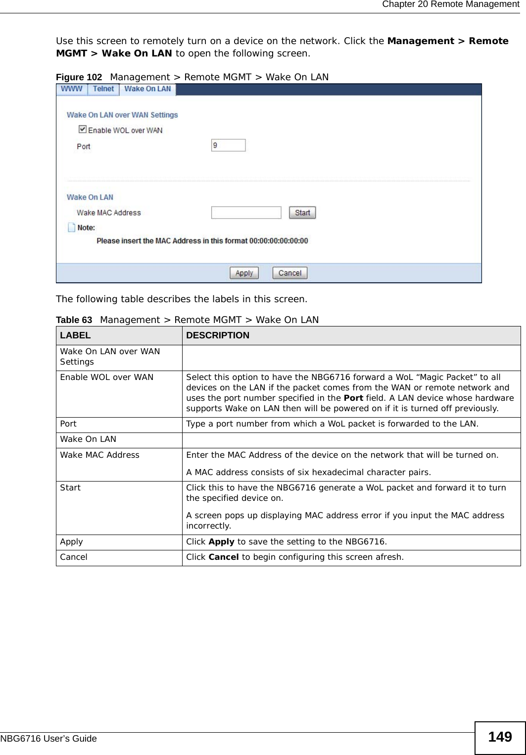  Chapter 20 Remote ManagementNBG6716 User’s Guide 149Use this screen to remotely turn on a device on the network. Click the Management &gt; Remote MGMT &gt; Wake On LAN to open the following screen.Figure 102   Management &gt; Remote MGMT &gt; Wake On LAN The following table describes the labels in this screen. Table 63   Management &gt; Remote MGMT &gt; Wake On LANLABEL DESCRIPTIONWake On LAN over WAN Settings Enable WOL over WAN Select this option to have the NBG6716 forward a WoL “Magic Packet” to all devices on the LAN if the packet comes from the WAN or remote network and uses the port number specified in the Port field. A LAN device whose hardware supports Wake on LAN then will be powered on if it is turned off previously.Port  Type a port number from which a WoL packet is forwarded to the LAN. Wake On LANWake MAC Address Enter the MAC Address of the device on the network that will be turned on.A MAC address consists of six hexadecimal character pairs.Start Click this to have the NBG6716 generate a WoL packet and forward it to turn the specified device on. A screen pops up displaying MAC address error if you input the MAC address incorrectly.Apply Click Apply to save the setting to the NBG6716.Cancel Click Cancel to begin configuring this screen afresh.