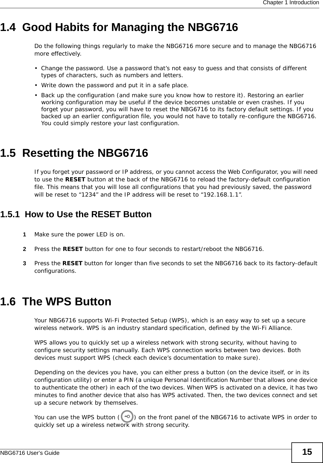  Chapter 1 IntroductionNBG6716 User’s Guide 151.4  Good Habits for Managing the NBG6716Do the following things regularly to make the NBG6716 more secure and to manage the NBG6716 more effectively.• Change the password. Use a password that’s not easy to guess and that consists of different types of characters, such as numbers and letters.• Write down the password and put it in a safe place.• Back up the configuration (and make sure you know how to restore it). Restoring an earlier working configuration may be useful if the device becomes unstable or even crashes. If you forget your password, you will have to reset the NBG6716 to its factory default settings. If you backed up an earlier configuration file, you would not have to totally re-configure the NBG6716. You could simply restore your last configuration.1.5  Resetting the NBG6716If you forget your password or IP address, or you cannot access the Web Configurator, you will need to use the RESET button at the back of the NBG6716 to reload the factory-default configuration file. This means that you will lose all configurations that you had previously saved, the password will be reset to “1234” and the IP address will be reset to “192.168.1.1”.1.5.1  How to Use the RESET Button1Make sure the power LED is on.2Press the RESET button for one to four seconds to restart/reboot the NBG6716.3Press the RESET button for longer than five seconds to set the NBG6716 back to its factory-default configurations.1.6  The WPS ButtonYour NBG6716 supports Wi-Fi Protected Setup (WPS), which is an easy way to set up a secure wireless network. WPS is an industry standard specification, defined by the Wi-Fi Alliance.WPS allows you to quickly set up a wireless network with strong security, without having to configure security settings manually. Each WPS connection works between two devices. Both devices must support WPS (check each device’s documentation to make sure). Depending on the devices you have, you can either press a button (on the device itself, or in its configuration utility) or enter a PIN (a unique Personal Identification Number that allows one device to authenticate the other) in each of the two devices. When WPS is activated on a device, it has two minutes to find another device that also has WPS activated. Then, the two devices connect and set up a secure network by themselves.You can use the WPS button ( ) on the front panel of the NBG6716 to activate WPS in order to quickly set up a wireless network with strong security.