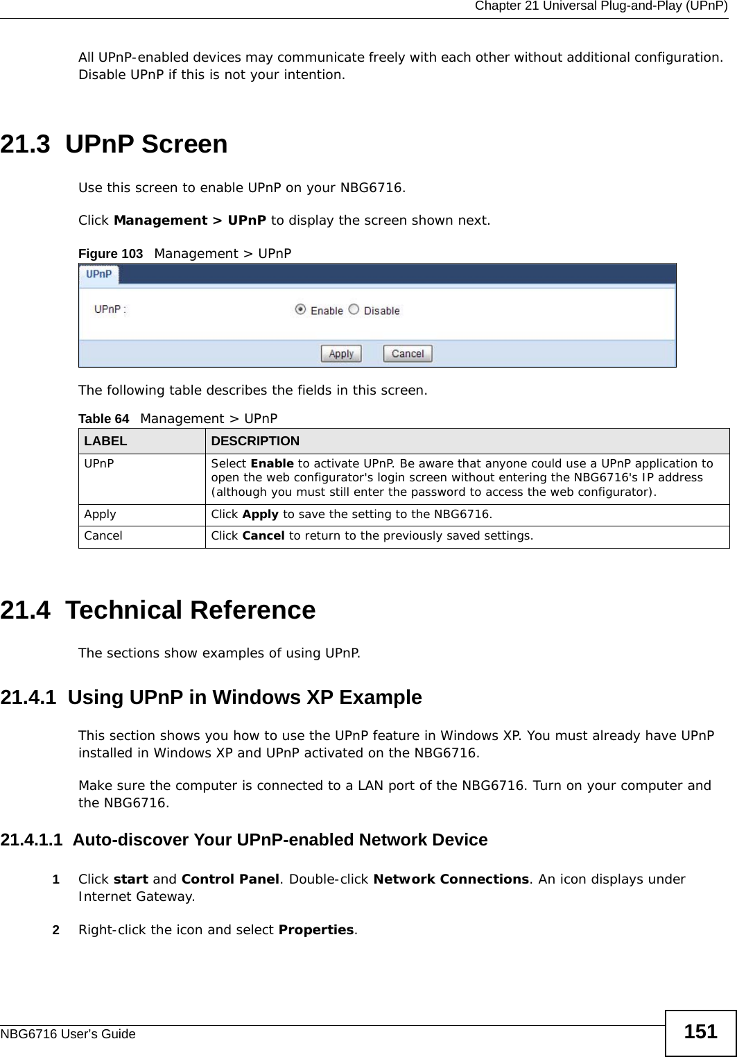  Chapter 21 Universal Plug-and-Play (UPnP)NBG6716 User’s Guide 151All UPnP-enabled devices may communicate freely with each other without additional configuration. Disable UPnP if this is not your intention. 21.3  UPnP Screen Use this screen to enable UPnP on your NBG6716.Click Management &gt; UPnP to display the screen shown next. Figure 103   Management &gt; UPnPThe following table describes the fields in this screen.21.4  Technical ReferenceThe sections show examples of using UPnP. 21.4.1  Using UPnP in Windows XP ExampleThis section shows you how to use the UPnP feature in Windows XP. You must already have UPnP installed in Windows XP and UPnP activated on the NBG6716.Make sure the computer is connected to a LAN port of the NBG6716. Turn on your computer and the NBG6716. 21.4.1.1  Auto-discover Your UPnP-enabled Network Device1Click start and Control Panel. Double-click Network Connections. An icon displays under Internet Gateway.2Right-click the icon and select Properties. Table 64   Management &gt; UPnPLABEL DESCRIPTIONUPnP Select Enable to activate UPnP. Be aware that anyone could use a UPnP application to open the web configurator&apos;s login screen without entering the NBG6716&apos;s IP address (although you must still enter the password to access the web configurator).Apply Click Apply to save the setting to the NBG6716.Cancel Click Cancel to return to the previously saved settings.