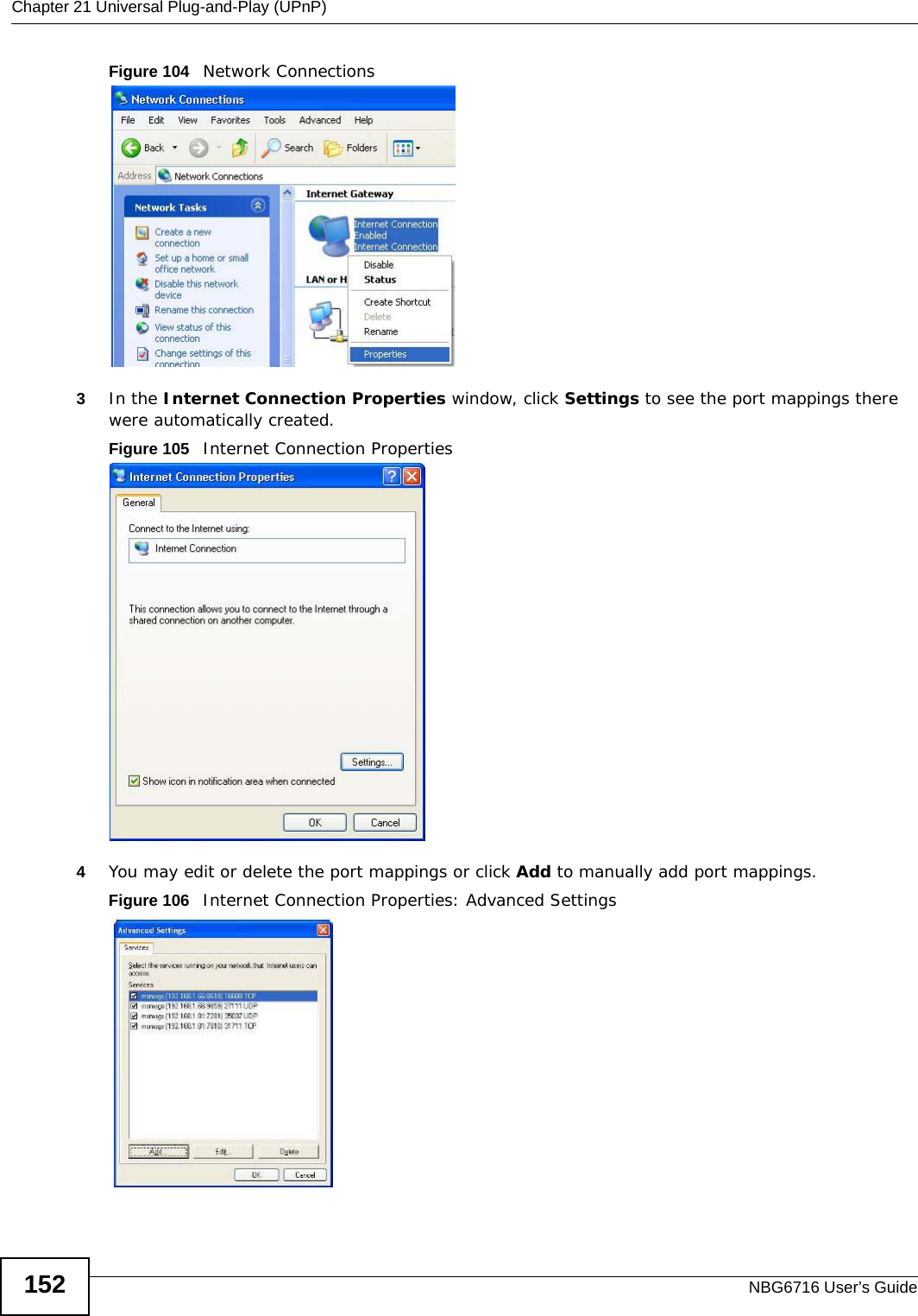 Chapter 21 Universal Plug-and-Play (UPnP)NBG6716 User’s Guide152Figure 104   Network Connections3In the Internet Connection Properties window, click Settings to see the port mappings there were automatically created. Figure 105   Internet Connection Properties 4You may edit or delete the port mappings or click Add to manually add port mappings. Figure 106   Internet Connection Properties: Advanced Settings