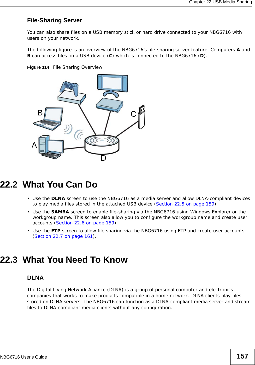  Chapter 22 USB Media SharingNBG6716 User’s Guide 157File-Sharing ServerYou can also share files on a USB memory stick or hard drive connected to your NBG6716 with users on your network. The following figure is an overview of the NBG6716’s file-sharing server feature. Computers A and B can access files on a USB device (C) which is connected to the NBG6716 (D).Figure 114   File Sharing Overview22.2  What You Can Do•Use the DLNA screen to use the NBG6716 as a media server and allow DLNA-compliant devices to play media files stored in the attached USB device (Section 22.5 on page 159).•Use the SAMBA screen to enable file-sharing via the NBG6716 using Windows Explorer or the workgroup name. This screen also allow you to configure the workgroup name and create user accounts (Section 22.6 on page 159).•Use the FTP screen to allow file sharing via the NBG6716 using FTP and create user accounts (Section 22.7 on page 161).22.3  What You Need To KnowDLNAThe Digital Living Network Alliance (DLNA) is a group of personal computer and electronics companies that works to make products compatible in a home network. DLNA clients play files stored on DLNA servers. The NBG6716 can function as a DLNA-compliant media server and stream files to DLNA-compliant media clients without any configuration. ABCD