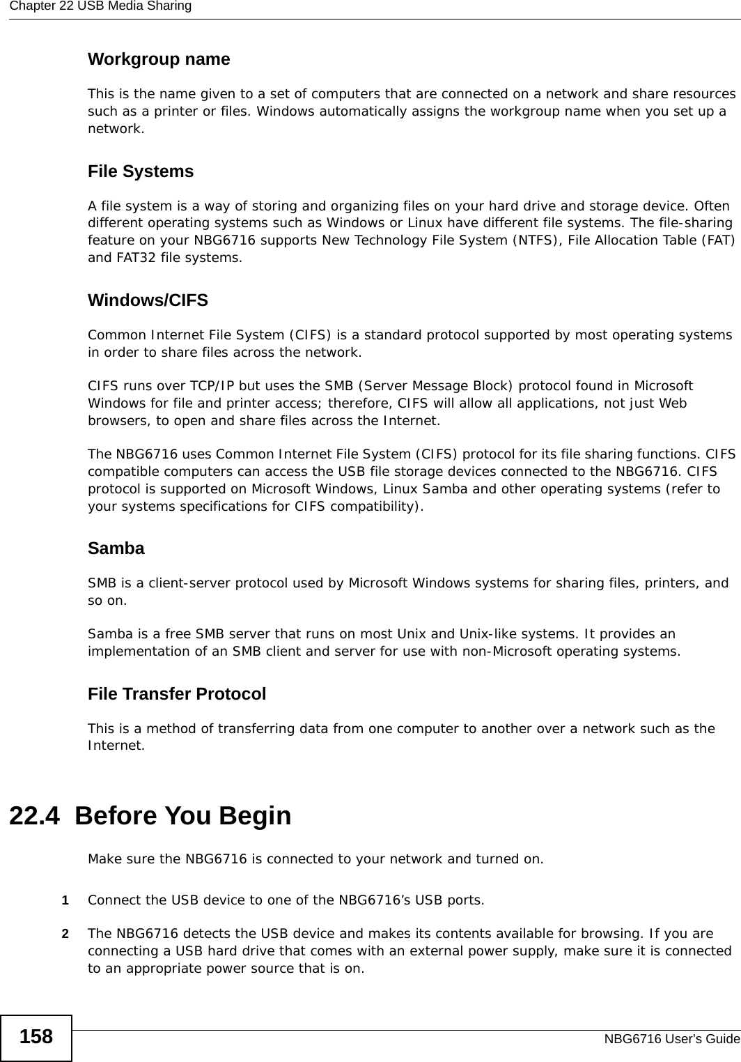 Chapter 22 USB Media SharingNBG6716 User’s Guide158Workgroup nameThis is the name given to a set of computers that are connected on a network and share resources such as a printer or files. Windows automatically assigns the workgroup name when you set up a network. File SystemsA file system is a way of storing and organizing files on your hard drive and storage device. Often different operating systems such as Windows or Linux have different file systems. The file-sharing feature on your NBG6716 supports New Technology File System (NTFS), File Allocation Table (FAT) and FAT32 file systems. Windows/CIFSCommon Internet File System (CIFS) is a standard protocol supported by most operating systems in order to share files across the network.CIFS runs over TCP/IP but uses the SMB (Server Message Block) protocol found in Microsoft Windows for file and printer access; therefore, CIFS will allow all applications, not just Web browsers, to open and share files across the Internet. The NBG6716 uses Common Internet File System (CIFS) protocol for its file sharing functions. CIFS compatible computers can access the USB file storage devices connected to the NBG6716. CIFS protocol is supported on Microsoft Windows, Linux Samba and other operating systems (refer to your systems specifications for CIFS compatibility). SambaSMB is a client-server protocol used by Microsoft Windows systems for sharing files, printers, and so on.Samba is a free SMB server that runs on most Unix and Unix-like systems. It provides an implementation of an SMB client and server for use with non-Microsoft operating systems. File Transfer Protocol This is a method of transferring data from one computer to another over a network such as the Internet.22.4  Before You BeginMake sure the NBG6716 is connected to your network and turned on.1Connect the USB device to one of the NBG6716’s USB ports. 2The NBG6716 detects the USB device and makes its contents available for browsing. If you are connecting a USB hard drive that comes with an external power supply, make sure it is connected to an appropriate power source that is on.