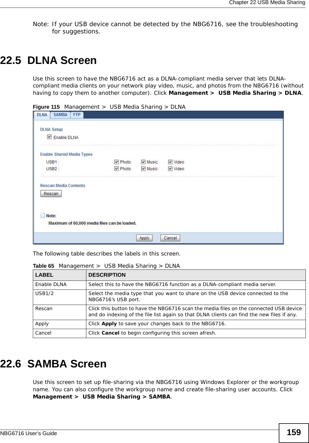  Chapter 22 USB Media SharingNBG6716 User’s Guide 159Note: If your USB device cannot be detected by the NBG6716, see the troubleshooting for suggestions. 22.5  DLNA ScreenUse this screen to have the NBG6716 act as a DLNA-compliant media server that lets DLNA-compliant media clients on your network play video, music, and photos from the NBG6716 (without having to copy them to another computer). Click Management &gt;  USB Media Sharing &gt; DLNA.Figure 115   Management &gt;  USB Media Sharing &gt; DLNA The following table describes the labels in this screen.22.6  SAMBA ScreenUse this screen to set up file-sharing via the NBG6716 using Windows Explorer or the workgroup name. You can also configure the workgroup name and create file-sharing user accounts. Click Management &gt;  USB Media Sharing &gt; SAMBA.Table 65   Management &gt;  USB Media Sharing &gt; DLNALABEL DESCRIPTIONEnable DLNA Select this to have the NBG6716 function as a DLNA-compliant media server.USB1/2 Select the media type that you want to share on the USB device connected to the NBG6716’s USB port.Rescan  Click this button to have the NBG6716 scan the media files on the connected USB device and do indexing of the file list again so that DLNA clients can find the new files if any.Apply Click Apply to save your changes back to the NBG6716.Cancel Click Cancel to begin configuring this screen afresh.