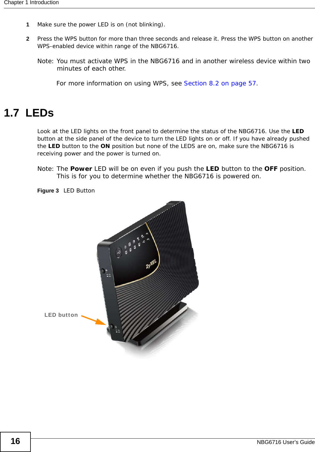 Chapter 1 IntroductionNBG6716 User’s Guide161Make sure the power LED is on (not blinking).2Press the WPS button for more than three seconds and release it. Press the WPS button on another WPS-enabled device within range of the NBG6716. Note: You must activate WPS in the NBG6716 and in another wireless device within two minutes of each other. For more information on using WPS, see Section 8.2 on page 57.1.7  LEDsLook at the LED lights on the front panel to determine the status of the NBG6716. Use the LED button at the side panel of the device to turn the LED lights on or off. If you have already pushed the LED button to the ON position but none of the LEDS are on, make sure the NBG6716 is receiving power and the power is turned on.Note: The Power LED will be on even if you push the LED button to the OFF position. This is for you to determine whether the NBG6716 is powered on.Figure 3   LED ButtonLED button