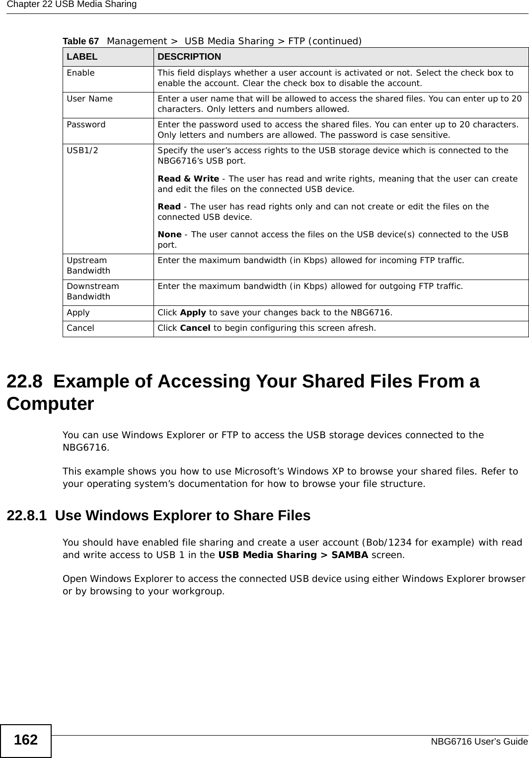 Chapter 22 USB Media SharingNBG6716 User’s Guide16222.8  Example of Accessing Your Shared Files From a Computer You can use Windows Explorer or FTP to access the USB storage devices connected to the NBG6716.This example shows you how to use Microsoft’s Windows XP to browse your shared files. Refer to your operating system’s documentation for how to browse your file structure. 22.8.1  Use Windows Explorer to Share Files You should have enabled file sharing and create a user account (Bob/1234 for example) with read and write access to USB 1 in the USB Media Sharing &gt; SAMBA screen.Open Windows Explorer to access the connected USB device using either Windows Explorer browser or by browsing to your workgroup.Enable This field displays whether a user account is activated or not. Select the check box to enable the account. Clear the check box to disable the account.User Name Enter a user name that will be allowed to access the shared files. You can enter up to 20 characters. Only letters and numbers allowed.Password Enter the password used to access the shared files. You can enter up to 20 characters. Only letters and numbers are allowed. The password is case sensitive.USB1/2 Specify the user’s access rights to the USB storage device which is connected to the NBG6716’s USB port.Read &amp; Write - The user has read and write rights, meaning that the user can create and edit the files on the connected USB device.Read - The user has read rights only and can not create or edit the files on the connected USB device.None - The user cannot access the files on the USB device(s) connected to the USB port.Upstream Bandwidth Enter the maximum bandwidth (in Kbps) allowed for incoming FTP traffic.Downstream Bandwidth Enter the maximum bandwidth (in Kbps) allowed for outgoing FTP traffic.Apply Click Apply to save your changes back to the NBG6716.Cancel Click Cancel to begin configuring this screen afresh.Table 67   Management &gt;  USB Media Sharing &gt; FTP (continued)LABEL DESCRIPTION