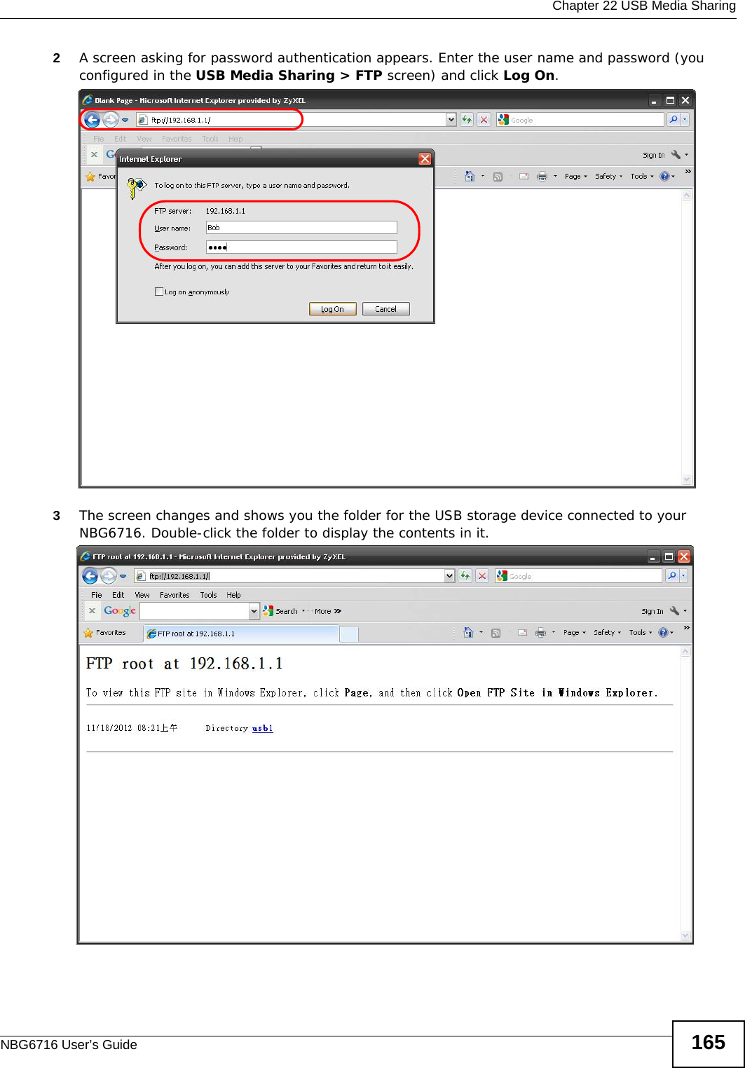  Chapter 22 USB Media SharingNBG6716 User’s Guide 1652A screen asking for password authentication appears. Enter the user name and password (you configured in the USB Media Sharing &gt; FTP screen) and click Log On. 3The screen changes and shows you the folder for the USB storage device connected to your NBG6716. Double-click the folder to display the contents in it.