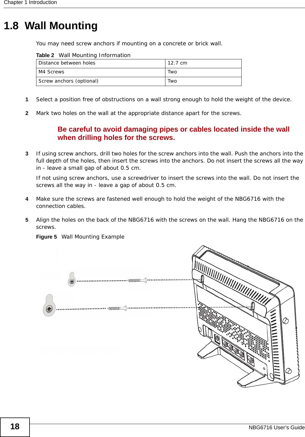 Chapter 1 IntroductionNBG6716 User’s Guide181.8  Wall MountingYou may need screw anchors if mounting on a concrete or brick wall.1Select a position free of obstructions on a wall strong enough to hold the weight of the device. 2Mark two holes on the wall at the appropriate distance apart for the screws.Be careful to avoid damaging pipes or cables located inside the wall when drilling holes for the screws.3If using screw anchors, drill two holes for the screw anchors into the wall. Push the anchors into the full depth of the holes, then insert the screws into the anchors. Do not insert the screws all the way in - leave a small gap of about 0.5 cm.If not using screw anchors, use a screwdriver to insert the screws into the wall. Do not insert the screws all the way in - leave a gap of about 0.5 cm.4Make sure the screws are fastened well enough to hold the weight of the NBG6716 with the connection cables. 5Align the holes on the back of the NBG6716 with the screws on the wall. Hang the NBG6716 on the screws.Figure 5   Wall Mounting ExampleTable 2   Wall Mounting InformationDistance between holes 12.7 cmM4 Screws TwoScrew anchors (optional) Two