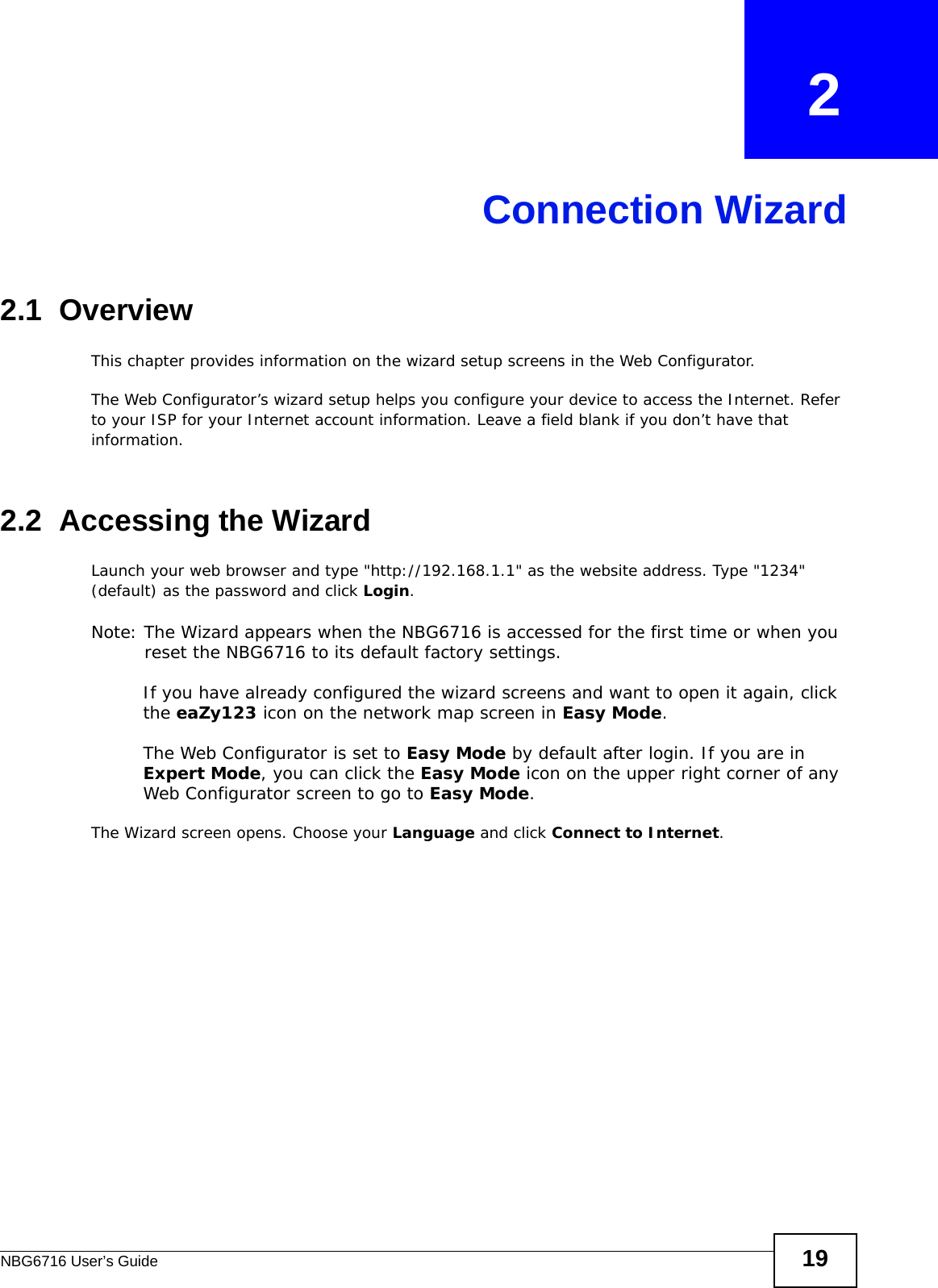 NBG6716 User’s Guide 19CHAPTER   2Connection Wizard2.1  OverviewThis chapter provides information on the wizard setup screens in the Web Configurator.The Web Configurator’s wizard setup helps you configure your device to access the Internet. Refer to your ISP for your Internet account information. Leave a field blank if you don’t have that information.2.2  Accessing the WizardLaunch your web browser and type &quot;http://192.168.1.1&quot; as the website address. Type &quot;1234&quot; (default) as the password and click Login.Note: The Wizard appears when the NBG6716 is accessed for the first time or when you reset the NBG6716 to its default factory settings.If you have already configured the wizard screens and want to open it again, click the eaZy123 icon on the network map screen in Easy Mode.The Web Configurator is set to Easy Mode by default after login. If you are in Expert Mode, you can click the Easy Mode icon on the upper right corner of any Web Configurator screen to go to Easy Mode.The Wizard screen opens. Choose your Language and click Connect to Internet.