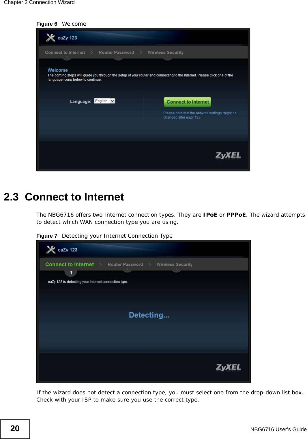 Chapter 2 Connection WizardNBG6716 User’s Guide20Figure 6   Welcome 2.3  Connect to InternetThe NBG6716 offers two Internet connection types. They are IPoE or PPPoE. The wizard attempts to detect which WAN connection type you are using. Figure 7   Detecting your Internet Connection Type If the wizard does not detect a connection type, you must select one from the drop-down list box. Check with your ISP to make sure you use the correct type.