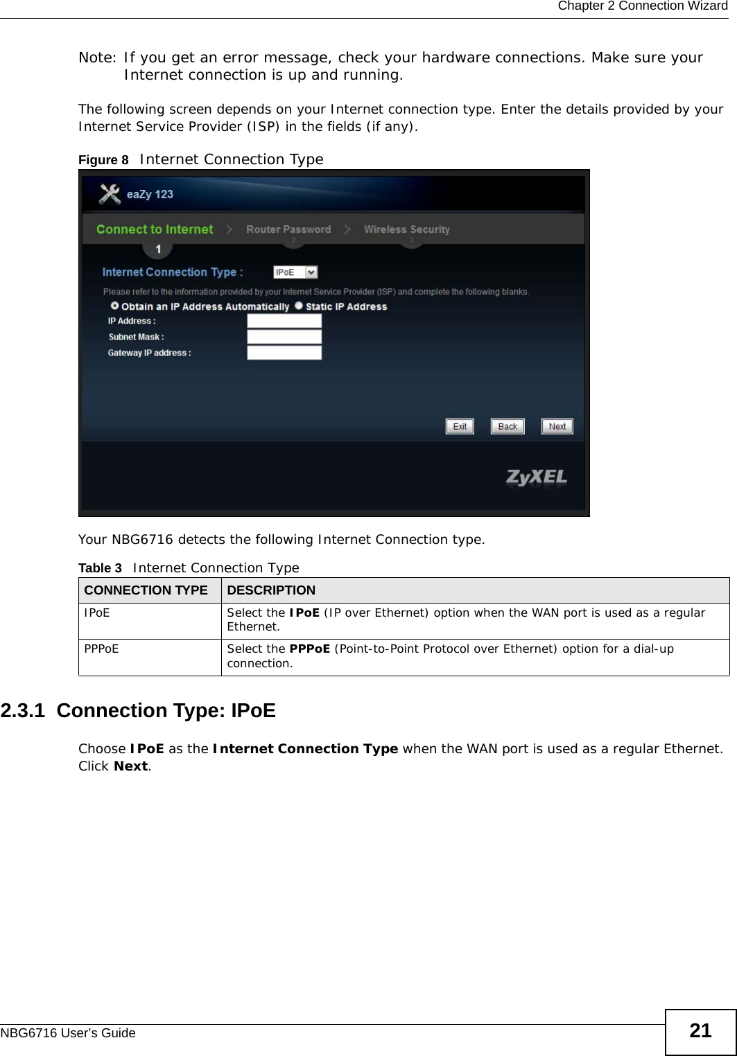  Chapter 2 Connection WizardNBG6716 User’s Guide 21Note: If you get an error message, check your hardware connections. Make sure your Internet connection is up and running.The following screen depends on your Internet connection type. Enter the details provided by your Internet Service Provider (ISP) in the fields (if any).Figure 8   Internet Connection Type Your NBG6716 detects the following Internet Connection type.2.3.1  Connection Type: IPoE Choose IPoE as the Internet Connection Type when the WAN port is used as a regular Ethernet. Click Next.Table 3   Internet Connection TypeCONNECTION TYPE DESCRIPTIONIPoE Select the IPoE (IP over Ethernet) option when the WAN port is used as a regular Ethernet. PPPoE Select the PPPoE (Point-to-Point Protocol over Ethernet) option for a dial-up connection.