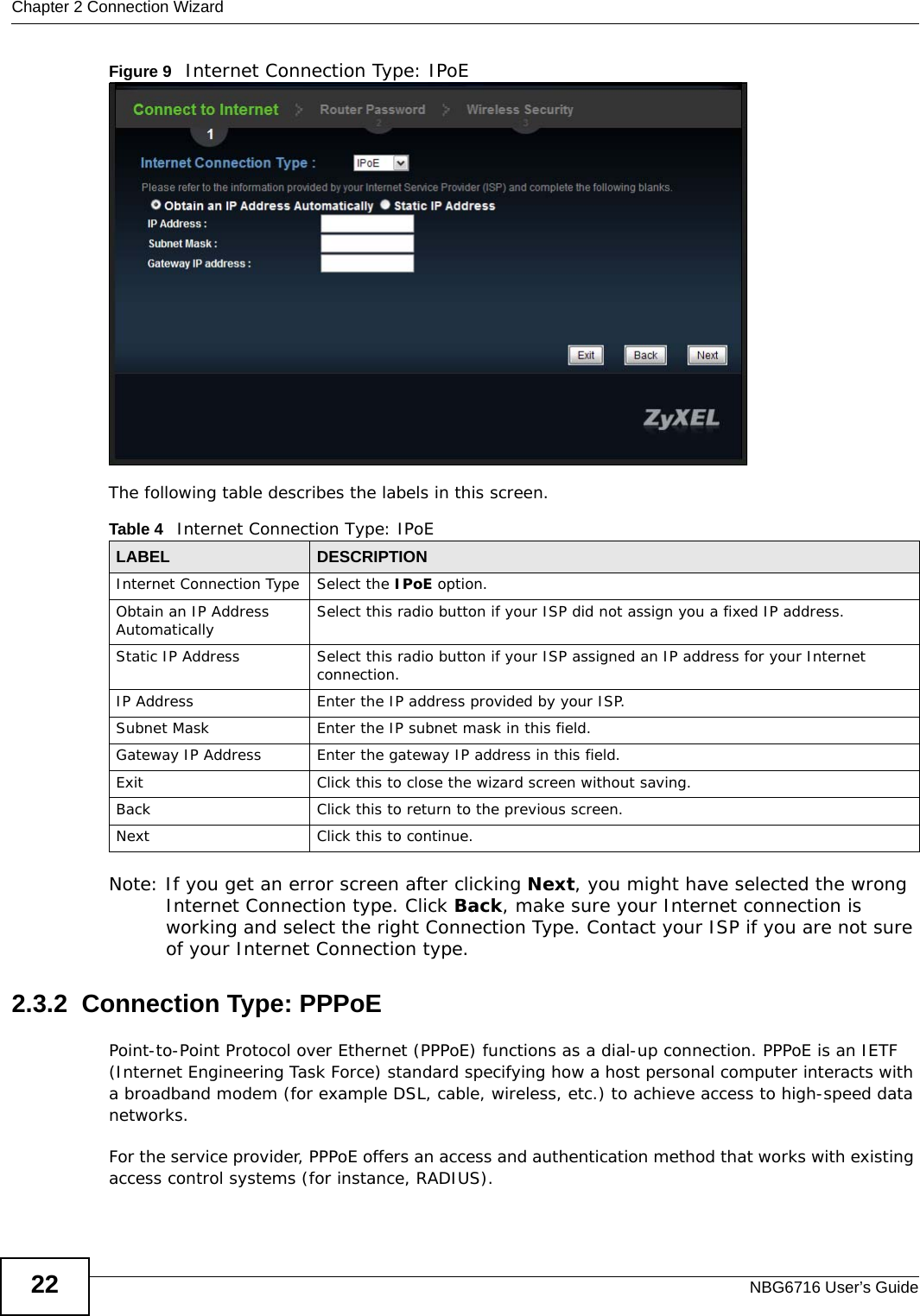 Chapter 2 Connection WizardNBG6716 User’s Guide22Figure 9   Internet Connection Type: IPoE The following table describes the labels in this screen.  Note: If you get an error screen after clicking Next, you might have selected the wrong Internet Connection type. Click Back, make sure your Internet connection is working and select the right Connection Type. Contact your ISP if you are not sure of your Internet Connection type.2.3.2  Connection Type: PPPoEPoint-to-Point Protocol over Ethernet (PPPoE) functions as a dial-up connection. PPPoE is an IETF (Internet Engineering Task Force) standard specifying how a host personal computer interacts with a broadband modem (for example DSL, cable, wireless, etc.) to achieve access to high-speed data networks.For the service provider, PPPoE offers an access and authentication method that works with existing access control systems (for instance, RADIUS). Table 4   Internet Connection Type: IPoELABEL DESCRIPTIONInternet Connection Type Select the IPoE option.Obtain an IP Address Automatically Select this radio button if your ISP did not assign you a fixed IP address.Static IP Address Select this radio button if your ISP assigned an IP address for your Internet connection.IP Address Enter the IP address provided by your ISP.Subnet Mask Enter the IP subnet mask in this field.Gateway IP Address Enter the gateway IP address in this field.Exit Click this to close the wizard screen without saving.Back Click this to return to the previous screen.Next Click this to continue. 