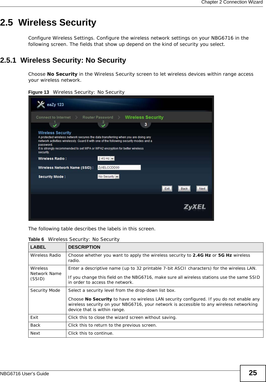  Chapter 2 Connection WizardNBG6716 User’s Guide 252.5  Wireless SecurityConfigure Wireless Settings. Configure the wireless network settings on your NBG6716 in the following screen. The fields that show up depend on the kind of security you select.2.5.1  Wireless Security: No SecurityChoose No Security in the Wireless Security screen to let wireless devices within range access your wireless network.Figure 13   Wireless Security: No Security The following table describes the labels in this screen.Table 6   Wireless Security: No SecurityLABEL DESCRIPTIONWireless Radio Choose whether you want to apply the wireless security to 2.4G Hz or 5G Hz wireless radio.Wireless Network Name (SSID)Enter a descriptive name (up to 32 printable 7-bit ASCII characters) for the wireless LAN. If you change this field on the NBG6716, make sure all wireless stations use the same SSID in order to access the network. Security Mode Select a security level from the drop-down list box. Choose No Security to have no wireless LAN security configured. If you do not enable any wireless security on your NBG6716, your network is accessible to any wireless networking device that is within range. Exit Click this to close the wizard screen without saving.Back Click this to return to the previous screen.Next Click this to continue. 