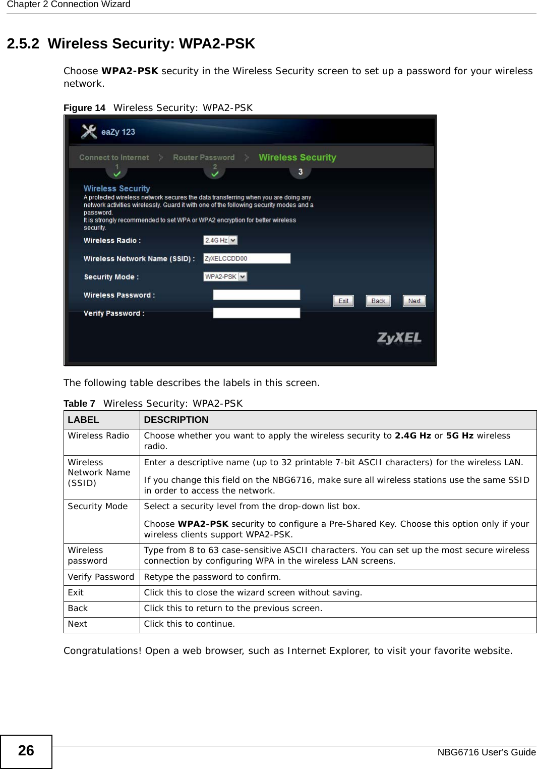 Chapter 2 Connection WizardNBG6716 User’s Guide262.5.2  Wireless Security: WPA2-PSKChoose WPA2-PSK security in the Wireless Security screen to set up a password for your wireless network.Figure 14   Wireless Security: WPA2-PSKThe following table describes the labels in this screen. Congratulations! Open a web browser, such as Internet Explorer, to visit your favorite website. Table 7   Wireless Security: WPA2-PSKLABEL DESCRIPTIONWireless Radio Choose whether you want to apply the wireless security to 2.4G Hz or 5G Hz wireless radio.Wireless Network Name (SSID)Enter a descriptive name (up to 32 printable 7-bit ASCII characters) for the wireless LAN. If you change this field on the NBG6716, make sure all wireless stations use the same SSID in order to access the network. Security Mode Select a security level from the drop-down list box.Choose WPA2-PSK security to configure a Pre-Shared Key. Choose this option only if your wireless clients support WPA2-PSK.Wireless password Type from 8 to 63 case-sensitive ASCII characters. You can set up the most secure wireless connection by configuring WPA in the wireless LAN screens.Verify Password Retype the password to confirm.Exit Click this to close the wizard screen without saving.Back Click this to return to the previous screen.Next Click this to continue. 