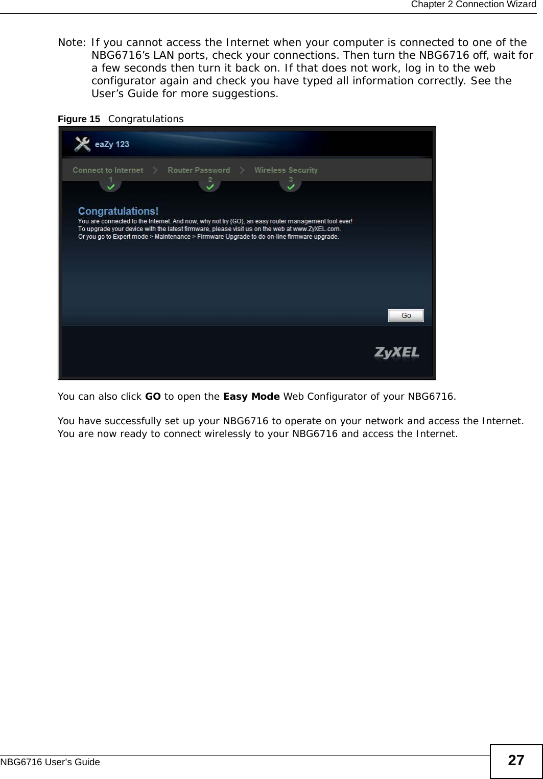  Chapter 2 Connection WizardNBG6716 User’s Guide 27Note: If you cannot access the Internet when your computer is connected to one of the NBG6716’s LAN ports, check your connections. Then turn the NBG6716 off, wait for a few seconds then turn it back on. If that does not work, log in to the web configurator again and check you have typed all information correctly. See the User’s Guide for more suggestions.Figure 15   CongratulationsYou can also click GO to open the Easy Mode Web Configurator of your NBG6716.You have successfully set up your NBG6716 to operate on your network and access the Internet. You are now ready to connect wirelessly to your NBG6716 and access the Internet.