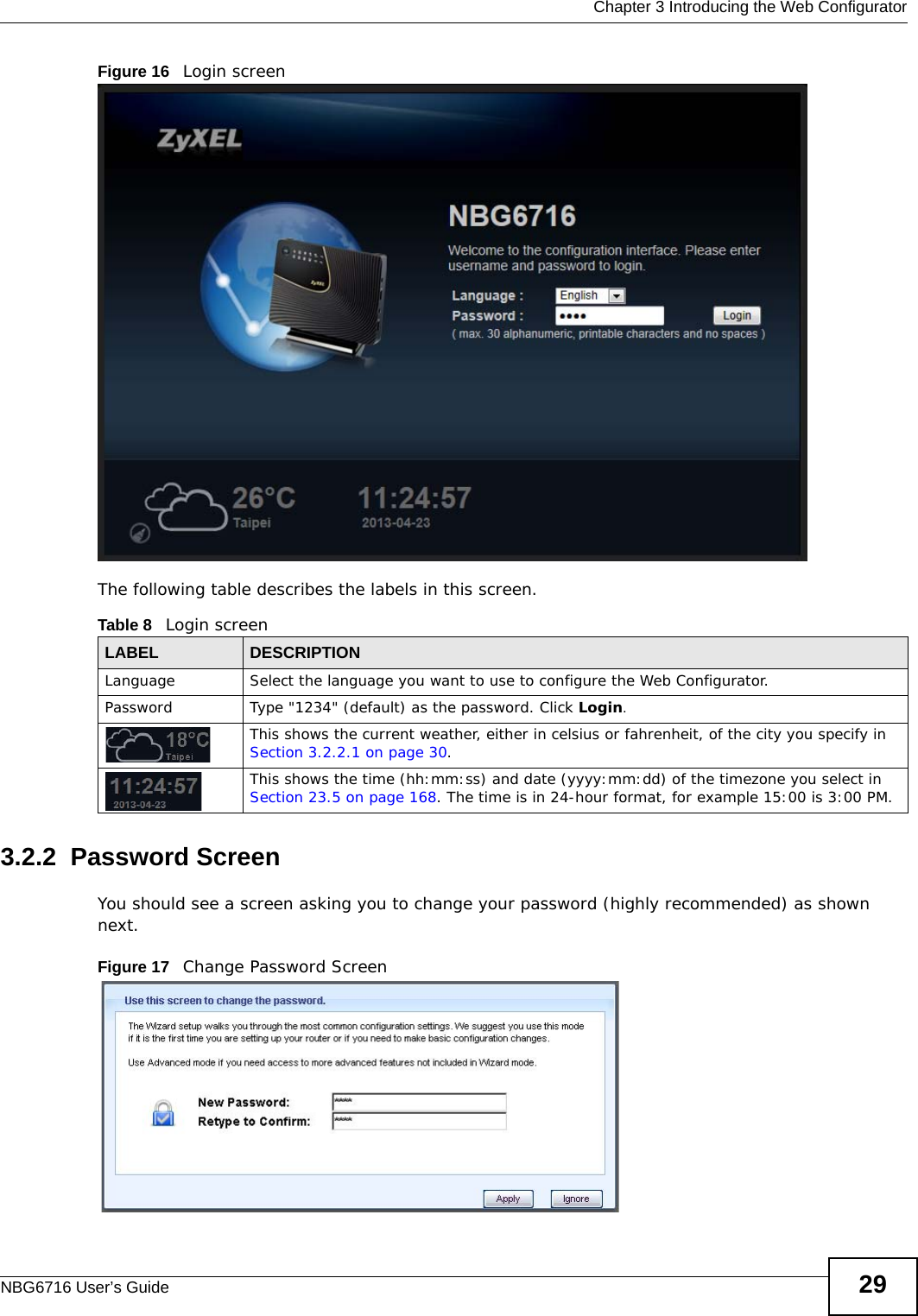 Chapter 3 Introducing the Web ConfiguratorNBG6716 User’s Guide 29Figure 16   Login screenThe following table describes the labels in this screen.3.2.2  Password ScreenYou should see a screen asking you to change your password (highly recommended) as shown next. Figure 17   Change Password ScreenTable 8   Login screenLABEL DESCRIPTIONLanguage Select the language you want to use to configure the Web Configurator. Password Type &quot;1234&quot; (default) as the password. Click Login.This shows the current weather, either in celsius or fahrenheit, of the city you specify in Section 3.2.2.1 on page 30.This shows the time (hh:mm:ss) and date (yyyy:mm:dd) of the timezone you select in Section 23.5 on page 168. The time is in 24-hour format, for example 15:00 is 3:00 PM.