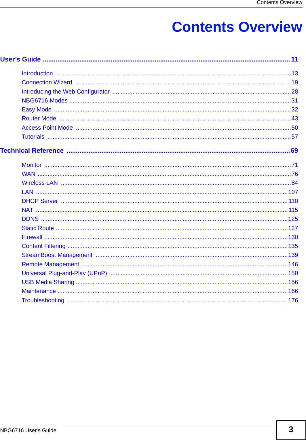  Contents OverviewNBG6716 User’s Guide 3Contents OverviewUser’s Guide .......................................................................................................................................11Introduction .............................................................................................................................................13Connection Wizard ..................................................................................................................................19Introducing the Web Configurator  ...........................................................................................................28NBG6716 Modes .....................................................................................................................................31Easy Mode  ..............................................................................................................................................32Router Mode  ...........................................................................................................................................43Access Point Mode  .................................................................................................................................50Tutorials ..................................................................................................................................................57Technical Reference ..........................................................................................................................69Monitor ....................................................................................................................................................71WAN ........................................................................................................................................................76Wireless LAN  ..........................................................................................................................................84LAN .......................................................................................................................................................107DHCP Server  ........................................................................................................................................110NAT ....................................................................................................................................................... 115DDNS ....................................................................................................................................................125Static Route ...........................................................................................................................................127Firewall ..................................................................................................................................................130Content Filtering ....................................................................................................................................135StreamBoost Management  ...................................................................................................................139Remote Management ............................................................................................................................146Universal Plug-and-Play (UPnP) ...........................................................................................................150USB Media Sharing ...............................................................................................................................156Maintenance ..........................................................................................................................................166Troubleshooting ....................................................................................................................................176