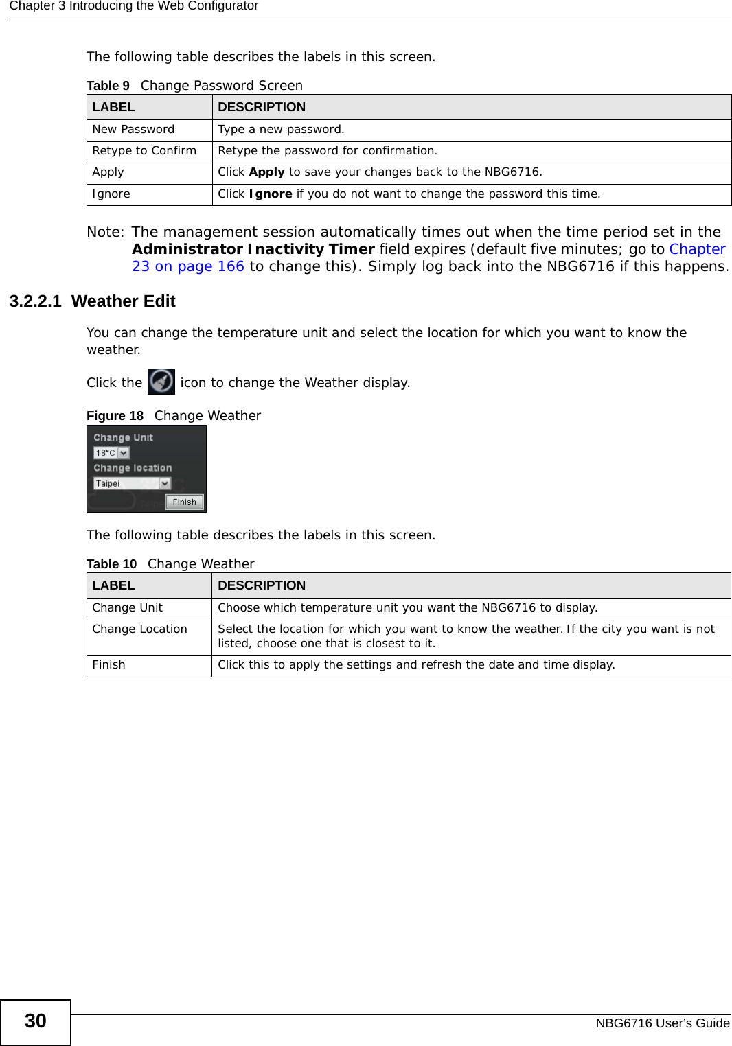 Chapter 3 Introducing the Web ConfiguratorNBG6716 User’s Guide30The following table describes the labels in this screen.Note: The management session automatically times out when the time period set in the Administrator Inactivity Timer field expires (default five minutes; go to Chapter 23 on page 166 to change this). Simply log back into the NBG6716 if this happens.3.2.2.1  Weather EditYou can change the temperature unit and select the location for which you want to know the weather.Click the   icon to change the Weather display.Figure 18   Change WeatherThe following table describes the labels in this screen.Table 9   Change Password ScreenLABEL DESCRIPTIONNew Password Type a new password. Retype to Confirm Retype the password for confirmation.Apply Click Apply to save your changes back to the NBG6716.Ignore Click Ignore if you do not want to change the password this time.Table 10   Change WeatherLABEL DESCRIPTIONChange Unit Choose which temperature unit you want the NBG6716 to display. Change Location Select the location for which you want to know the weather. If the city you want is not listed, choose one that is closest to it.Finish Click this to apply the settings and refresh the date and time display.