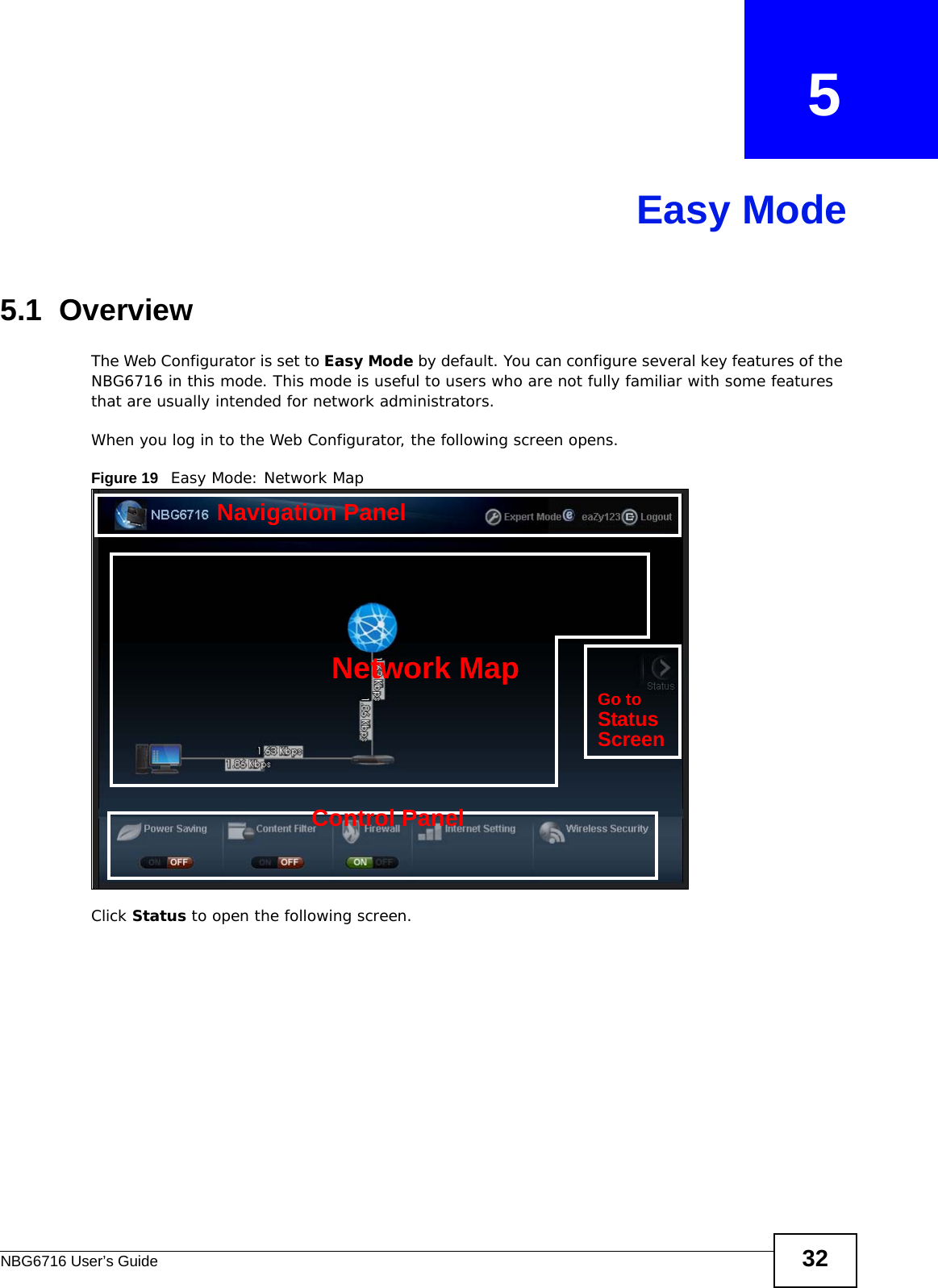 NBG6716 User’s Guide 32CHAPTER   5Easy Mode5.1  OverviewThe Web Configurator is set to Easy Mode by default. You can configure several key features of the NBG6716 in this mode. This mode is useful to users who are not fully familiar with some features that are usually intended for network administrators.When you log in to the Web Configurator, the following screen opens.Figure 19   Easy Mode: Network Map Click Status to open the following screen.Network MapControl PanelGo toStatusScreenNavigation Panel
