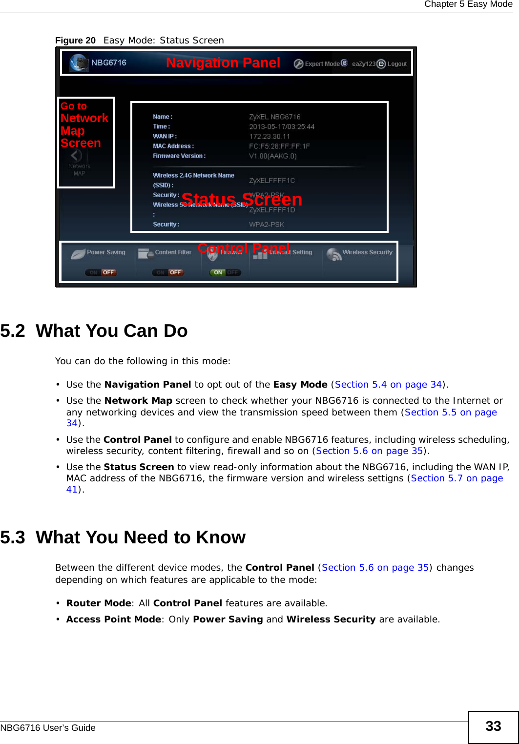  Chapter 5 Easy ModeNBG6716 User’s Guide 33Figure 20   Easy Mode: Status Screen5.2  What You Can DoYou can do the following in this mode:•Use the Navigation Panel to opt out of the Easy Mode (Section 5.4 on page 34).•Use the Network Map screen to check whether your NBG6716 is connected to the Internet or any networking devices and view the transmission speed between them (Section 5.5 on page 34).•Use the Control Panel to configure and enable NBG6716 features, including wireless scheduling, wireless security, content filtering, firewall and so on (Section 5.6 on page 35).•Use the Status Screen to view read-only information about the NBG6716, including the WAN IP, MAC address of the NBG6716, the firmware version and wireless settigns (Section 5.7 on page 41).5.3  What You Need to KnowBetween the different device modes, the Control Panel (Section 5.6 on page 35) changes depending on which features are applicable to the mode:•Router Mode: All Control Panel features are available.•Access Point Mode: Only Power Saving and Wireless Security are available.Control PanelStatus ScreenGo toNetworkMapScreenNavigation Panel