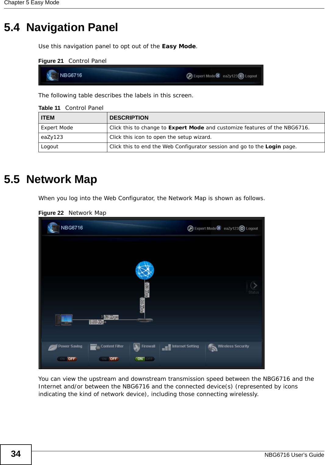 Chapter 5 Easy ModeNBG6716 User’s Guide345.4  Navigation PanelUse this navigation panel to opt out of the Easy Mode.Figure 21   Control PanelThe following table describes the labels in this screen.5.5  Network MapWhen you log into the Web Configurator, the Network Map is shown as follows.Figure 22   Network Map You can view the upstream and downstream transmission speed between the NBG6716 and the Internet and/or between the NBG6716 and the connected device(s) (represented by icons indicating the kind of network device), including those connecting wirelessly.Table 11   Control PanelITEM DESCRIPTIONExpert Mode Click this to change to Expert Mode and customize features of the NBG6716.eaZy123 Click this icon to open the setup wizard. Logout Click this to end the Web Configurator session and go to the Login page.