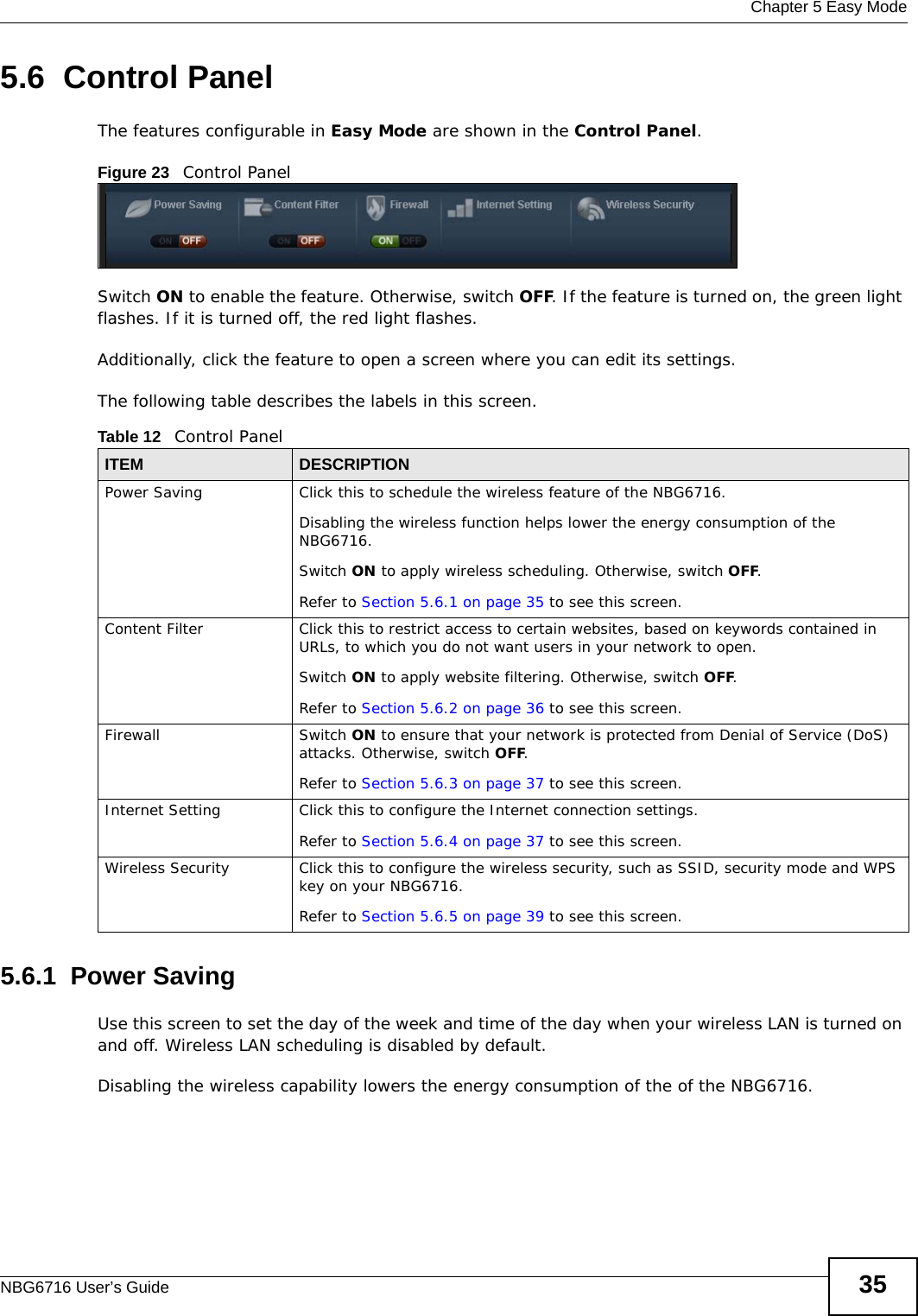  Chapter 5 Easy ModeNBG6716 User’s Guide 355.6  Control PanelThe features configurable in Easy Mode are shown in the Control Panel.Figure 23   Control PanelSwitch ON to enable the feature. Otherwise, switch OFF. If the feature is turned on, the green light flashes. If it is turned off, the red light flashes. Additionally, click the feature to open a screen where you can edit its settings.The following table describes the labels in this screen. 5.6.1  Power SavingUse this screen to set the day of the week and time of the day when your wireless LAN is turned on and off. Wireless LAN scheduling is disabled by default. Disabling the wireless capability lowers the energy consumption of the of the NBG6716. Table 12   Control PanelITEM DESCRIPTIONPower Saving Click this to schedule the wireless feature of the NBG6716. Disabling the wireless function helps lower the energy consumption of the NBG6716. Switch ON to apply wireless scheduling. Otherwise, switch OFF.Refer to Section 5.6.1 on page 35 to see this screen.Content Filter Click this to restrict access to certain websites, based on keywords contained in URLs, to which you do not want users in your network to open. Switch ON to apply website filtering. Otherwise, switch OFF.Refer to Section 5.6.2 on page 36 to see this screen.Firewall Switch ON to ensure that your network is protected from Denial of Service (DoS) attacks. Otherwise, switch OFF.Refer to Section 5.6.3 on page 37 to see this screen.Internet Setting Click this to configure the Internet connection settings.Refer to Section 5.6.4 on page 37 to see this screen.Wireless Security Click this to configure the wireless security, such as SSID, security mode and WPS key on your NBG6716. Refer to Section 5.6.5 on page 39 to see this screen.
