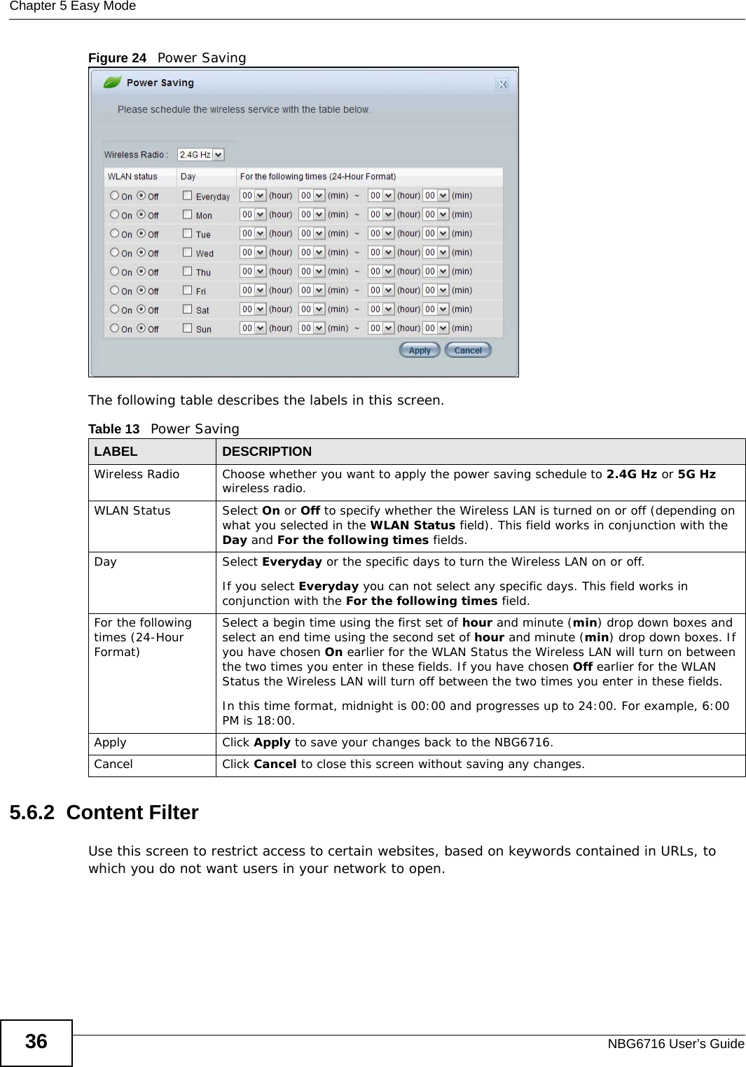 Chapter 5 Easy ModeNBG6716 User’s Guide36Figure 24   Power Saving The following table describes the labels in this screen.5.6.2  Content FilterUse this screen to restrict access to certain websites, based on keywords contained in URLs, to which you do not want users in your network to open.Table 13   Power Saving LABEL DESCRIPTIONWireless Radio Choose whether you want to apply the power saving schedule to 2.4G Hz or 5G Hz wireless radio.WLAN Status Select On or Off to specify whether the Wireless LAN is turned on or off (depending on what you selected in the WLAN Status field). This field works in conjunction with the Day and For the following times fields.Day Select Everyday or the specific days to turn the Wireless LAN on or off. If you select Everyday you can not select any specific days. This field works in conjunction with the For the following times field.For the following times (24-Hour Format)Select a begin time using the first set of hour and minute (min) drop down boxes and select an end time using the second set of hour and minute (min) drop down boxes. If you have chosen On earlier for the WLAN Status the Wireless LAN will turn on between the two times you enter in these fields. If you have chosen Off earlier for the WLAN Status the Wireless LAN will turn off between the two times you enter in these fields. In this time format, midnight is 00:00 and progresses up to 24:00. For example, 6:00 PM is 18:00.Apply Click Apply to save your changes back to the NBG6716.Cancel Click Cancel to close this screen without saving any changes.