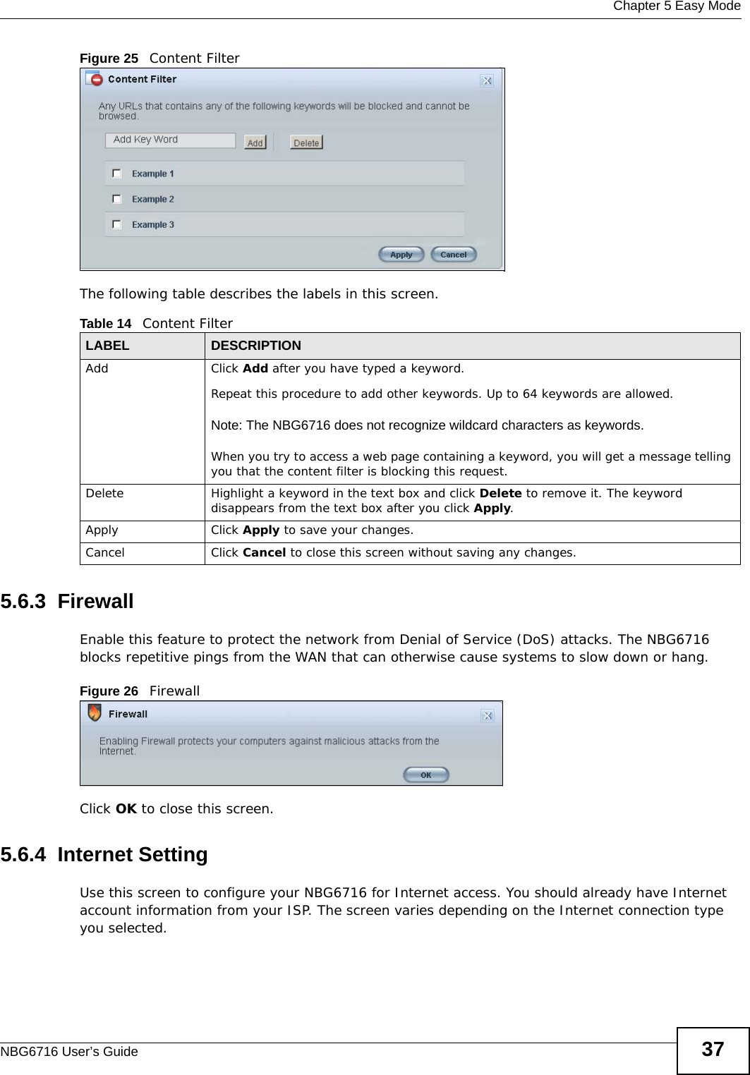  Chapter 5 Easy ModeNBG6716 User’s Guide 37Figure 25   Content Filter The following table describes the labels in this screen.5.6.3  FirewallEnable this feature to protect the network from Denial of Service (DoS) attacks. The NBG6716 blocks repetitive pings from the WAN that can otherwise cause systems to slow down or hang.Figure 26   FirewallClick OK to close this screen.5.6.4  Internet SettingUse this screen to configure your NBG6716 for Internet access. You should already have Internet account information from your ISP. The screen varies depending on the Internet connection type you selected.Table 14   Content FilterLABEL DESCRIPTIONAdd  Click Add after you have typed a keyword. Repeat this procedure to add other keywords. Up to 64 keywords are allowed.Note: The NBG6716 does not recognize wildcard characters as keywords. When you try to access a web page containing a keyword, you will get a message telling you that the content filter is blocking this request.Delete Highlight a keyword in the text box and click Delete to remove it. The keyword disappears from the text box after you click Apply.Apply Click Apply to save your changes.Cancel Click Cancel to close this screen without saving any changes.