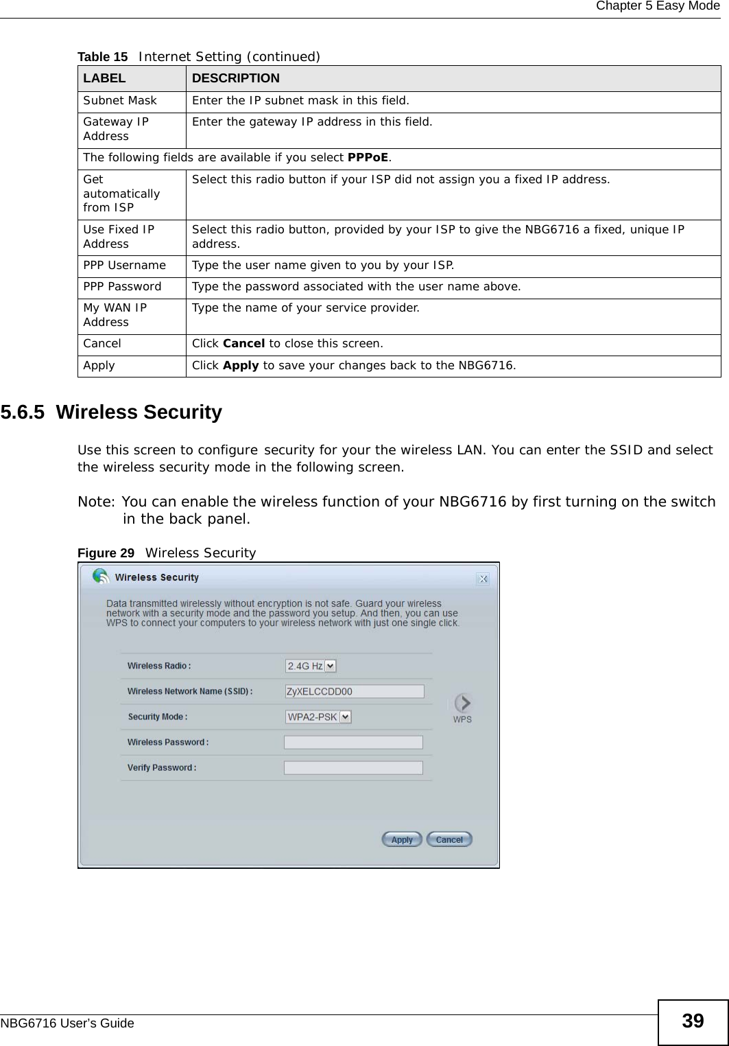  Chapter 5 Easy ModeNBG6716 User’s Guide 395.6.5  Wireless SecurityUse this screen to configure security for your the wireless LAN. You can enter the SSID and select the wireless security mode in the following screen.Note: You can enable the wireless function of your NBG6716 by first turning on the switch in the back panel.Figure 29   Wireless SecuritySubnet Mask Enter the IP subnet mask in this field.Gateway IP Address Enter the gateway IP address in this field.The following fields are available if you select PPPoE.Get automatically from ISPSelect this radio button if your ISP did not assign you a fixed IP address.Use Fixed IP Address Select this radio button, provided by your ISP to give the NBG6716 a fixed, unique IP address.PPP Username Type the user name given to you by your ISP. PPP Password  Type the password associated with the user name above.My WAN IP Address Type the name of your service provider.Cancel Click Cancel to close this screen.Apply Click Apply to save your changes back to the NBG6716.Table 15   Internet Setting (continued)LABEL DESCRIPTION