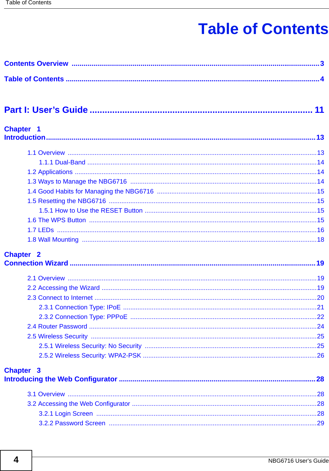 Table of ContentsNBG6716 User’s Guide4Table of ContentsContents Overview  ..............................................................................................................................3Table of Contents .................................................................................................................................4Part I: User’s Guide ......................................................................................... 11Chapter   1Introduction.........................................................................................................................................131.1 Overview  ...........................................................................................................................................131.1.1 Dual-Band ................................................................................................................................141.2 Applications .......................................................................................................................................141.3 Ways to Manage the NBG6716  ........................................................................................................141.4 Good Habits for Managing the NBG6716  .........................................................................................151.5 Resetting the NBG6716  ....................................................................................................................151.5.1 How to Use the RESET Button ................................................................................................151.6 The WPS Button  ...............................................................................................................................151.7 LEDs  .................................................................................................................................................161.8 Wall Mounting  ...................................................................................................................................18Chapter   2Connection Wizard .............................................................................................................................192.1 Overview  ...........................................................................................................................................192.2 Accessing the Wizard ........................................................................................................................192.3 Connect to Internet ............................................................................................................................202.3.1 Connection Type: IPoE ............................................................................................................212.3.2 Connection Type: PPPoE  ........................................................................................................222.4 Router Password ...............................................................................................................................242.5 Wireless Security  ..............................................................................................................................252.5.1 Wireless Security: No Security ................................................................................................252.5.2 Wireless Security: WPA2-PSK .................................................................................................26Chapter   3Introducing the Web Configurator ....................................................................................................283.1 Overview  ...........................................................................................................................................283.2 Accessing the Web Configurator .......................................................................................................283.2.1 Login Screen  ...........................................................................................................................283.2.2 Password Screen  ....................................................................................................................29