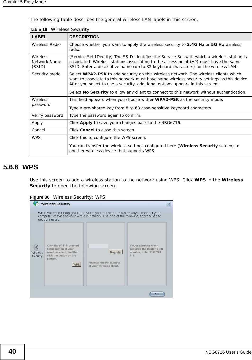 Chapter 5 Easy ModeNBG6716 User’s Guide40The following table describes the general wireless LAN labels in this screen.5.6.6  WPSUse this screen to add a wireless station to the network using WPS. Click WPS in the Wireless Security to open the following screen.Figure 30   Wireless Security: WPS Table 16   Wireless SecurityLABEL DESCRIPTIONWireless Radio Choose whether you want to apply the wireless security to 2.4G Hz or 5G Hz wireless radio.Wireless Network Name (SSID)(Service Set IDentity) The SSID identifies the Service Set with which a wireless station is associated. Wireless stations associating to the access point (AP) must have the same SSID. Enter a descriptive name (up to 32 keyboard characters) for the wireless LAN. Security mode Select WPA2-PSK to add security on this wireless network. The wireless clients which want to associate to this network must have same wireless security settings as this device. After you select to use a security, additional options appears in this screen. Select No Security to allow any client to connect to this network without authentication.Wireless password This field appears when you choose wither WPA2-PSK as the security mode.Type a pre-shared key from 8 to 63 case-sensitive keyboard characters.Verify password Type the password again to confirm.Apply Click Apply to save your changes back to the NBG6716.Cancel Click Cancel to close this screen.WPS Click this to configure the WPS screen.You can transfer the wireless settings configured here (Wireless Security screen) to another wireless device that supports WPS.