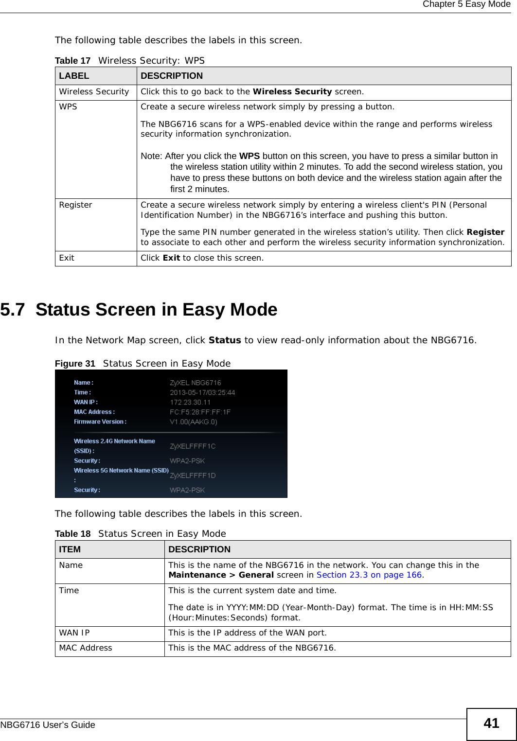  Chapter 5 Easy ModeNBG6716 User’s Guide 41The following table describes the labels in this screen.5.7  Status Screen in Easy ModeIn the Network Map screen, click Status to view read-only information about the NBG6716.Figure 31   Status Screen in Easy Mode The following table describes the labels in this screen. Table 17   Wireless Security: WPSLABEL DESCRIPTIONWireless Security Click this to go back to the Wireless Security screen.WPS Create a secure wireless network simply by pressing a button. The NBG6716 scans for a WPS-enabled device within the range and performs wireless security information synchronization. Note: After you click the WPS button on this screen, you have to press a similar button in the wireless station utility within 2 minutes. To add the second wireless station, you have to press these buttons on both device and the wireless station again after the first 2 minutes.Register Create a secure wireless network simply by entering a wireless client&apos;s PIN (Personal Identification Number) in the NBG6716’s interface and pushing this button.Type the same PIN number generated in the wireless station’s utility. Then click Register to associate to each other and perform the wireless security information synchronization.Exit Click Exit to close this screen.Table 18   Status Screen in Easy ModeITEM DESCRIPTIONName This is the name of the NBG6716 in the network. You can change this in the Maintenance &gt; General screen in Section 23.3 on page 166.Time This is the current system date and time.The date is in YYYY:MM:DD (Year-Month-Day) format. The time is in HH:MM:SS (Hour:Minutes:Seconds) format.WAN IP This is the IP address of the WAN port.MAC Address This is the MAC address of the NBG6716.