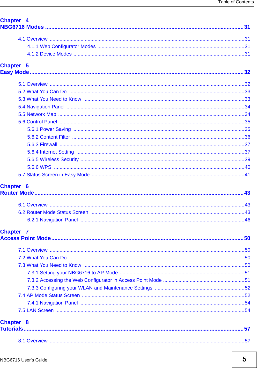   Table of ContentsNBG6716 User’s Guide 5Chapter   4NBG6716 Modes .................................................................................................................................314.1 Overview  ...........................................................................................................................................314.1.1 Web Configurator Modes .........................................................................................................314.1.2 Device Modes ..........................................................................................................................31Chapter   5Easy Mode...........................................................................................................................................325.1 Overview  ...........................................................................................................................................325.2 What You Can Do  .............................................................................................................................335.3 What You Need to Know  ...................................................................................................................335.4 Navigation Panel ...............................................................................................................................345.5 Network Map .....................................................................................................................................345.6 Control Panel  ....................................................................................................................................355.6.1 Power Saving  ..........................................................................................................................355.6.2 Content Filter  ...........................................................................................................................365.6.3 Firewall  ....................................................................................................................................375.6.4 Internet Setting  ........................................................................................................................375.6.5 Wireless Security .....................................................................................................................395.6.6 WPS  ........................................................................................................................................405.7 Status Screen in Easy Mode .............................................................................................................41Chapter   6Router Mode........................................................................................................................................436.1 Overview  ...........................................................................................................................................436.2 Router Mode Status Screen ..............................................................................................................436.2.1 Navigation Panel  .....................................................................................................................46Chapter   7Access Point Mode.............................................................................................................................507.1 Overview  ...........................................................................................................................................507.2 What You Can Do  .............................................................................................................................507.3 What You Need to Know  ...................................................................................................................507.3.1 Setting your NBG6716 to AP Mode .........................................................................................517.3.2 Accessing the Web Configurator in Access Point Mode ..........................................................517.3.3 Configuring your WLAN and Maintenance Settings ................................................................527.4 AP Mode Status Screen ....................................................................................................................527.4.1 Navigation Panel  .....................................................................................................................547.5 LAN Screen .......................................................................................................................................54Chapter   8Tutorials...............................................................................................................................................578.1 Overview  ...........................................................................................................................................57