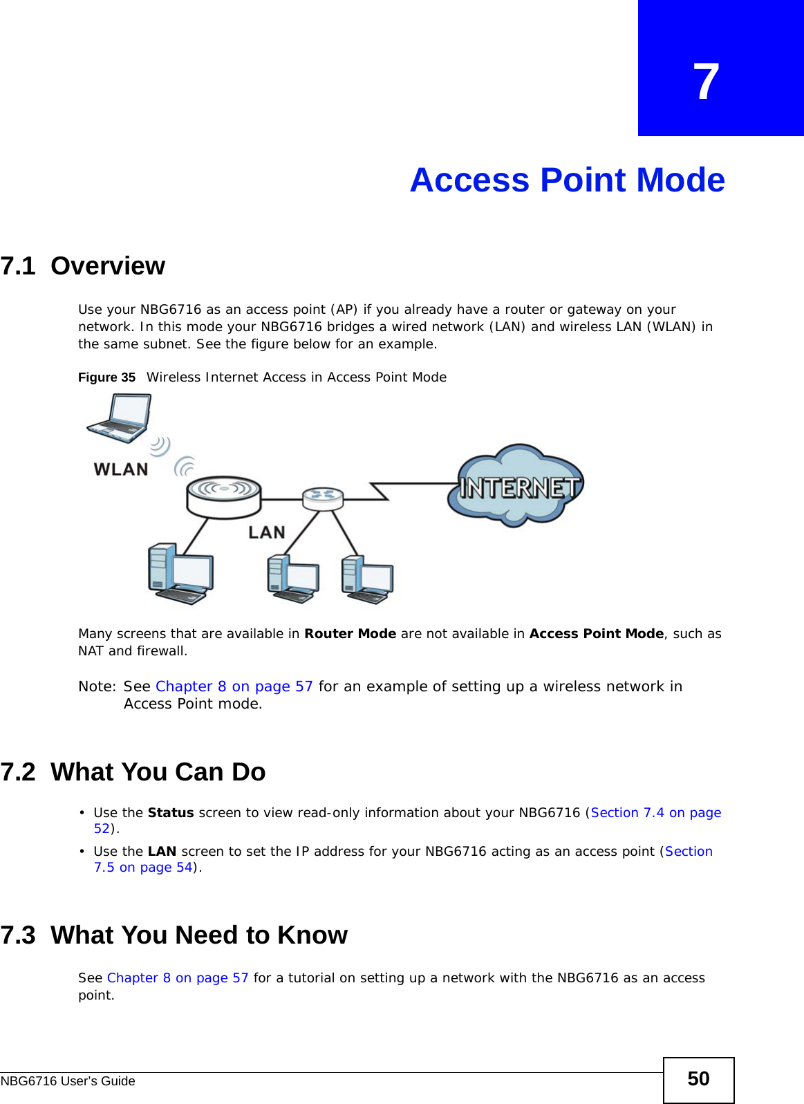 NBG6716 User’s Guide 50CHAPTER   7Access Point Mode7.1  OverviewUse your NBG6716 as an access point (AP) if you already have a router or gateway on your network. In this mode your NBG6716 bridges a wired network (LAN) and wireless LAN (WLAN) in the same subnet. See the figure below for an example.Figure 35   Wireless Internet Access in Access Point Mode Many screens that are available in Router Mode are not available in Access Point Mode, such as NAT and firewall.Note: See Chapter 8 on page 57 for an example of setting up a wireless network in Access Point mode. 7.2  What You Can Do•Use the Status screen to view read-only information about your NBG6716 (Section 7.4 on page 52).•Use the LAN screen to set the IP address for your NBG6716 acting as an access point (Section 7.5 on page 54).7.3  What You Need to KnowSee Chapter 8 on page 57 for a tutorial on setting up a network with the NBG6716 as an access point.
