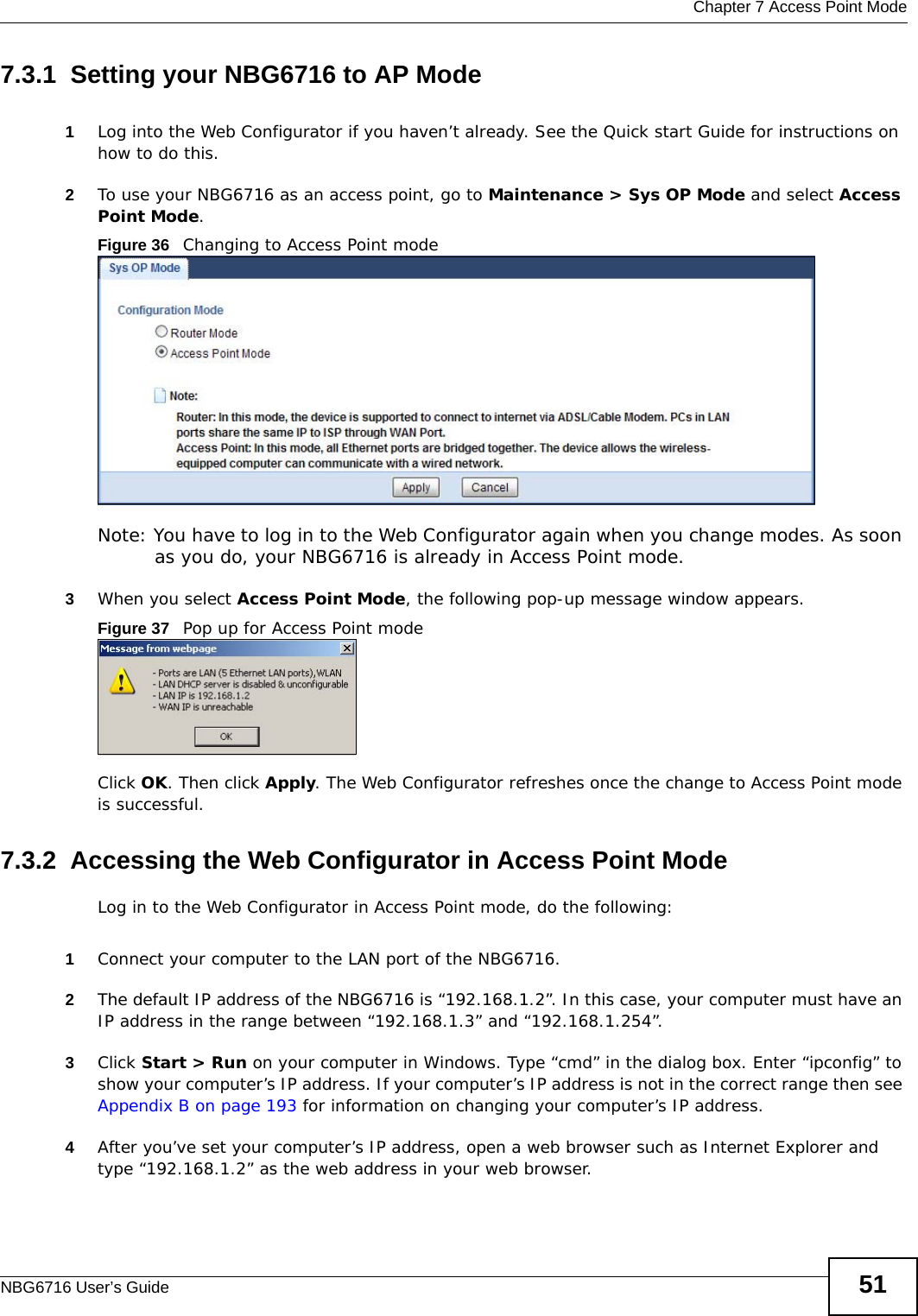  Chapter 7 Access Point ModeNBG6716 User’s Guide 517.3.1  Setting your NBG6716 to AP Mode1Log into the Web Configurator if you haven’t already. See the Quick start Guide for instructions on how to do this.2To use your NBG6716 as an access point, go to Maintenance &gt; Sys OP Mode and select Access Point Mode. Figure 36   Changing to Access Point modeNote: You have to log in to the Web Configurator again when you change modes. As soon as you do, your NBG6716 is already in Access Point mode.3When you select Access Point Mode, the following pop-up message window appears.Figure 37   Pop up for Access Point mode Click OK. Then click Apply. The Web Configurator refreshes once the change to Access Point mode is successful.7.3.2  Accessing the Web Configurator in Access Point ModeLog in to the Web Configurator in Access Point mode, do the following:1Connect your computer to the LAN port of the NBG6716. 2The default IP address of the NBG6716 is “192.168.1.2”. In this case, your computer must have an IP address in the range between “192.168.1.3” and “192.168.1.254”.3Click Start &gt; Run on your computer in Windows. Type “cmd” in the dialog box. Enter “ipconfig” to show your computer’s IP address. If your computer’s IP address is not in the correct range then see Appendix B on page 193 for information on changing your computer’s IP address.4After you’ve set your computer’s IP address, open a web browser such as Internet Explorer and type “192.168.1.2” as the web address in your web browser.