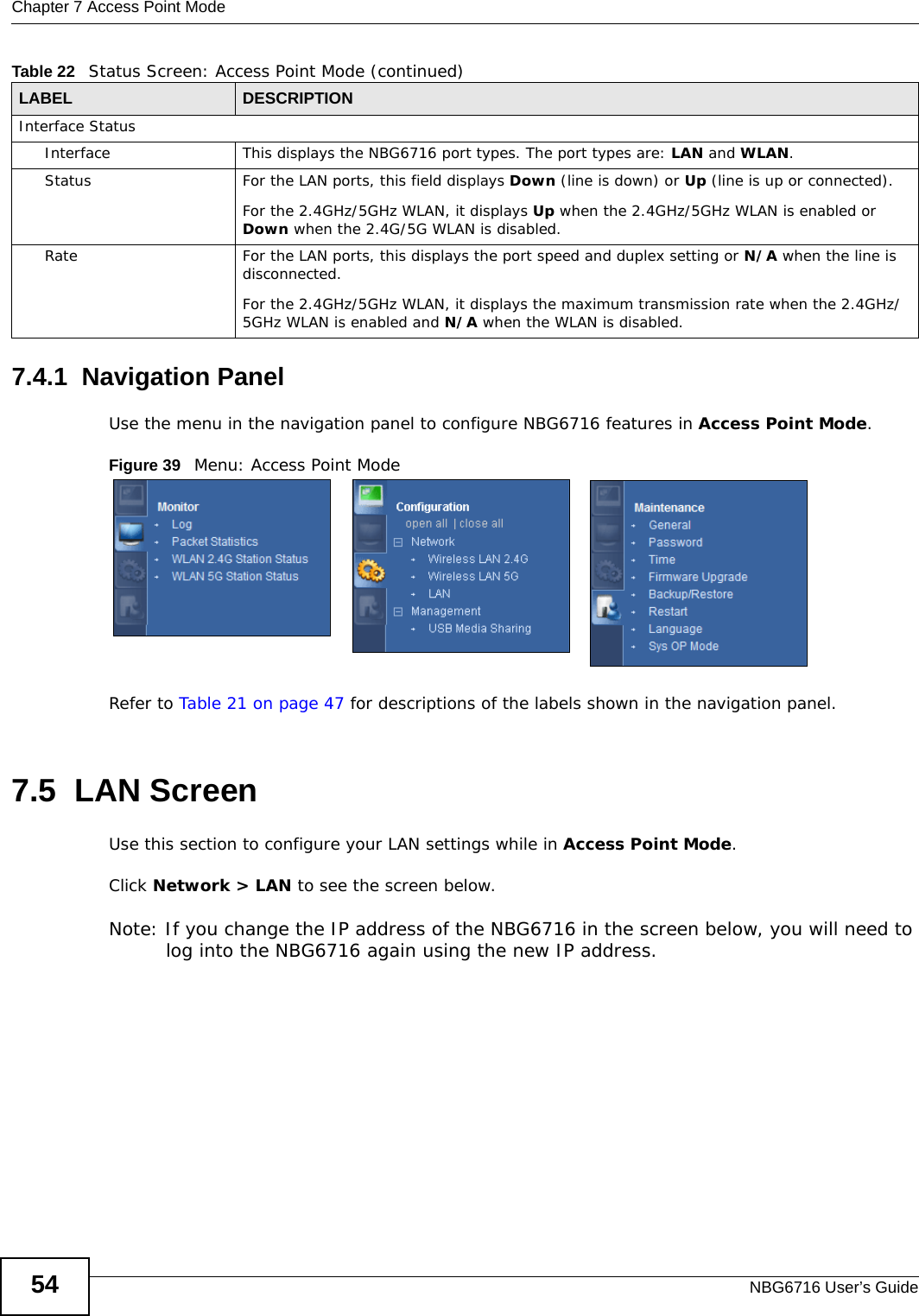 Chapter 7 Access Point ModeNBG6716 User’s Guide547.4.1  Navigation PanelUse the menu in the navigation panel to configure NBG6716 features in Access Point Mode.Figure 39   Menu: Access Point Mode Refer to Table 21 on page 47 for descriptions of the labels shown in the navigation panel.7.5  LAN ScreenUse this section to configure your LAN settings while in Access Point Mode. Click Network &gt; LAN to see the screen below.Note: If you change the IP address of the NBG6716 in the screen below, you will need to log into the NBG6716 again using the new IP address.Interface StatusInterface This displays the NBG6716 port types. The port types are: LAN and WLAN.Status For the LAN ports, this field displays Down (line is down) or Up (line is up or connected).For the 2.4GHz/5GHz WLAN, it displays Up when the 2.4GHz/5GHz WLAN is enabled or Down when the 2.4G/5G WLAN is disabled.Rate For the LAN ports, this displays the port speed and duplex setting or N/A when the line is disconnected.For the 2.4GHz/5GHz WLAN, it displays the maximum transmission rate when the 2.4GHz/5GHz WLAN is enabled and N/A when the WLAN is disabled.Table 22   Status Screen: Access Point Mode (continued) LABEL DESCRIPTION