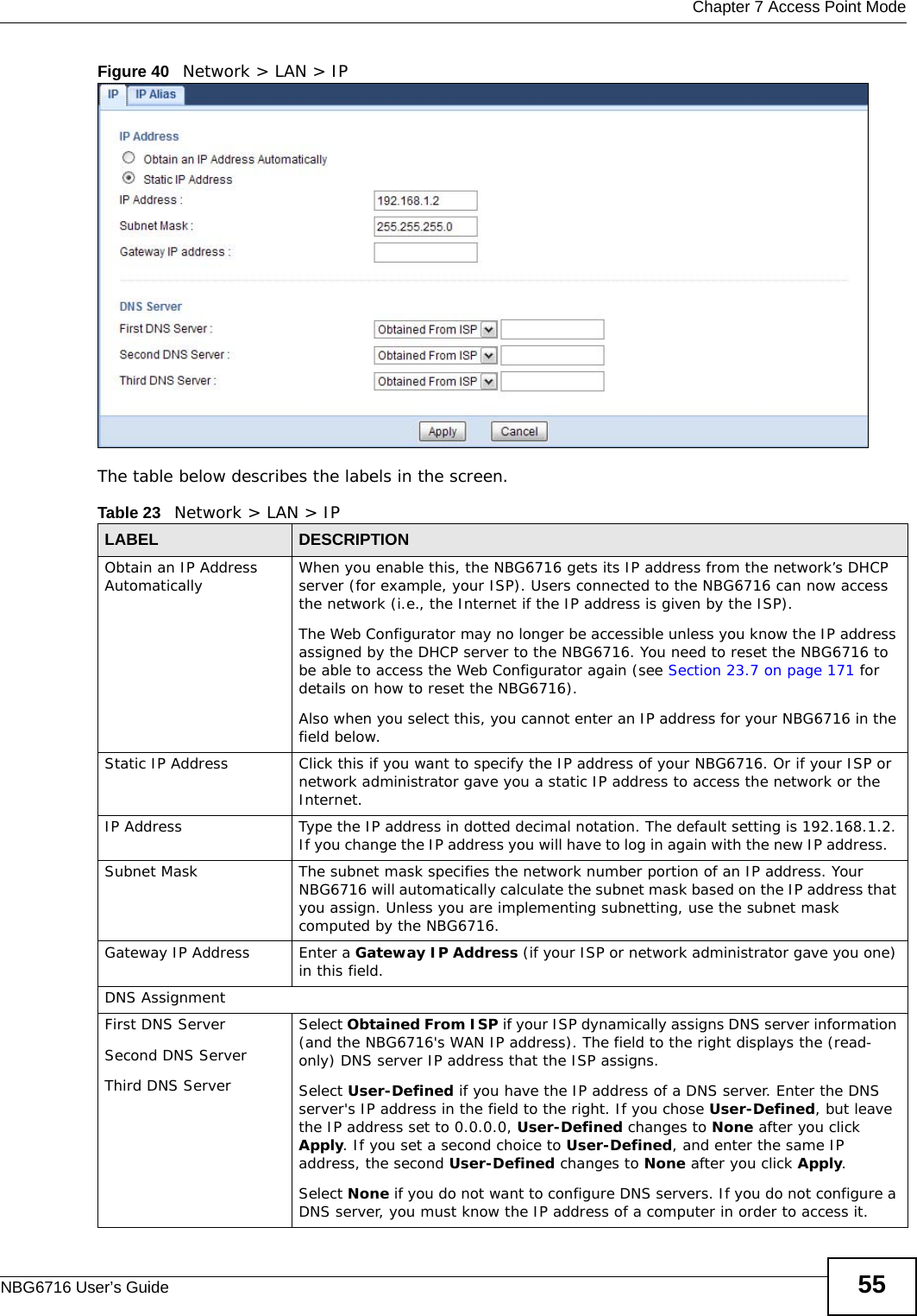  Chapter 7 Access Point ModeNBG6716 User’s Guide 55Figure 40   Network &gt; LAN &gt; IP   The table below describes the labels in the screen.Table 23   Network &gt; LAN &gt; IPLABEL DESCRIPTIONObtain an IP Address Automatically When you enable this, the NBG6716 gets its IP address from the network’s DHCP server (for example, your ISP). Users connected to the NBG6716 can now access the network (i.e., the Internet if the IP address is given by the ISP).The Web Configurator may no longer be accessible unless you know the IP address assigned by the DHCP server to the NBG6716. You need to reset the NBG6716 to be able to access the Web Configurator again (see Section 23.7 on page 171 for details on how to reset the NBG6716).Also when you select this, you cannot enter an IP address for your NBG6716 in the field below.Static IP Address Click this if you want to specify the IP address of your NBG6716. Or if your ISP or network administrator gave you a static IP address to access the network or the Internet.IP Address Type the IP address in dotted decimal notation. The default setting is 192.168.1.2. If you change the IP address you will have to log in again with the new IP address.   Subnet Mask The subnet mask specifies the network number portion of an IP address. Your NBG6716 will automatically calculate the subnet mask based on the IP address that you assign. Unless you are implementing subnetting, use the subnet mask computed by the NBG6716.Gateway IP Address Enter a Gateway IP Address (if your ISP or network administrator gave you one) in this field.DNS AssignmentFirst DNS ServerSecond DNS ServerThird DNS Server Select Obtained From ISP if your ISP dynamically assigns DNS server information (and the NBG6716&apos;s WAN IP address). The field to the right displays the (read-only) DNS server IP address that the ISP assigns. Select User-Defined if you have the IP address of a DNS server. Enter the DNS server&apos;s IP address in the field to the right. If you chose User-Defined, but leave the IP address set to 0.0.0.0, User-Defined changes to None after you click Apply. If you set a second choice to User-Defined, and enter the same IP address, the second User-Defined changes to None after you click Apply. Select None if you do not want to configure DNS servers. If you do not configure a DNS server, you must know the IP address of a computer in order to access it.