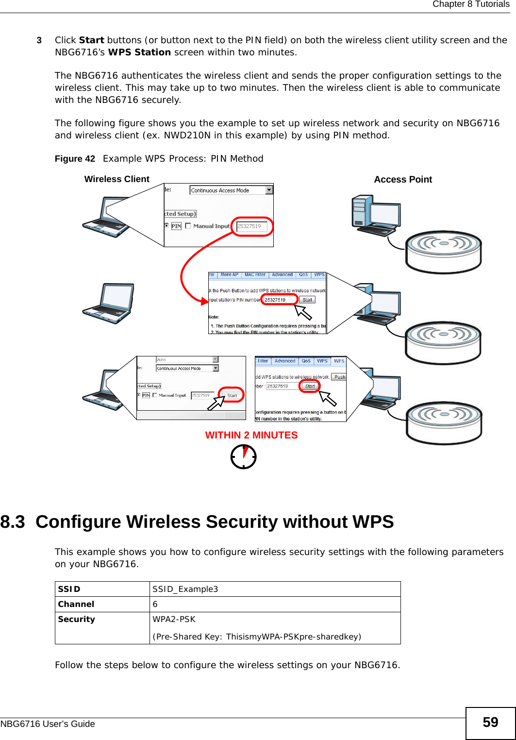  Chapter 8 TutorialsNBG6716 User’s Guide 593Click Start buttons (or button next to the PIN field) on both the wireless client utility screen and the NBG6716’s WPS Station screen within two minutes.The NBG6716 authenticates the wireless client and sends the proper configuration settings to the wireless client. This may take up to two minutes. Then the wireless client is able to communicate with the NBG6716 securely. The following figure shows you the example to set up wireless network and security on NBG6716 and wireless client (ex. NWD210N in this example) by using PIN method. Figure 42   Example WPS Process: PIN Method8.3  Configure Wireless Security without WPSThis example shows you how to configure wireless security settings with the following parameters on your NBG6716.Follow the steps below to configure the wireless settings on your NBG6716.WITHIN 2 MINUTESWireless ClientAccess PointSSID SSID_Example3Channel 6Security  WPA2-PSK(Pre-Shared Key: ThisismyWPA-PSKpre-sharedkey)