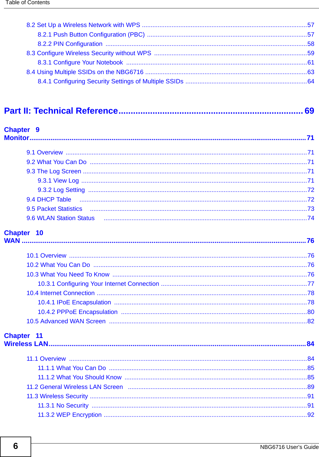 Table of ContentsNBG6716 User’s Guide68.2 Set Up a Wireless Network with WPS ...............................................................................................578.2.1 Push Button Configuration (PBC) ............................................................................................578.2.2 PIN Configuration  ....................................................................................................................588.3 Configure Wireless Security without WPS  ........................................................................................598.3.1 Configure Your Notebook  ........................................................................................................618.4 Using Multiple SSIDs on the NBG6716 .............................................................................................638.4.1 Configuring Security Settings of Multiple SSIDs ......................................................................64Part II: Technical Reference............................................................................ 69Chapter   9Monitor.................................................................................................................................................719.1 Overview  ...........................................................................................................................................719.2 What You Can Do  .............................................................................................................................719.3 The Log Screen .................................................................................................................................719.3.1 View Log ..................................................................................................................................719.3.2 Log Setting  ..............................................................................................................................729.4 DHCP Table     ...................................................................................................................................729.5 Packet Statistics    .............................................................................................................................739.6 WLAN Station Status     .....................................................................................................................74Chapter   10WAN .....................................................................................................................................................7610.1 Overview  .........................................................................................................................................7610.2 What You Can Do  ...........................................................................................................................7610.3 What You Need To Know  ................................................................................................................7610.3.1 Configuring Your Internet Connection ....................................................................................7710.4 Internet Connection .........................................................................................................................7810.4.1 IPoE Encapsulation  ...............................................................................................................7810.4.2 PPPoE Encapsulation  ...........................................................................................................8010.5 Advanced WAN Screen  ..................................................................................................................82Chapter   11Wireless LAN.......................................................................................................................................8411.1 Overview  .........................................................................................................................................8411.1.1 What You Can Do  ..................................................................................................................8511.1.2 What You Should Know  .........................................................................................................8511.2 General Wireless LAN Screen   .......................................................................................................8911.3 Wireless Security .............................................................................................................................9111.3.1 No Security  ............................................................................................................................9111.3.2 WEP Encryption .....................................................................................................................92