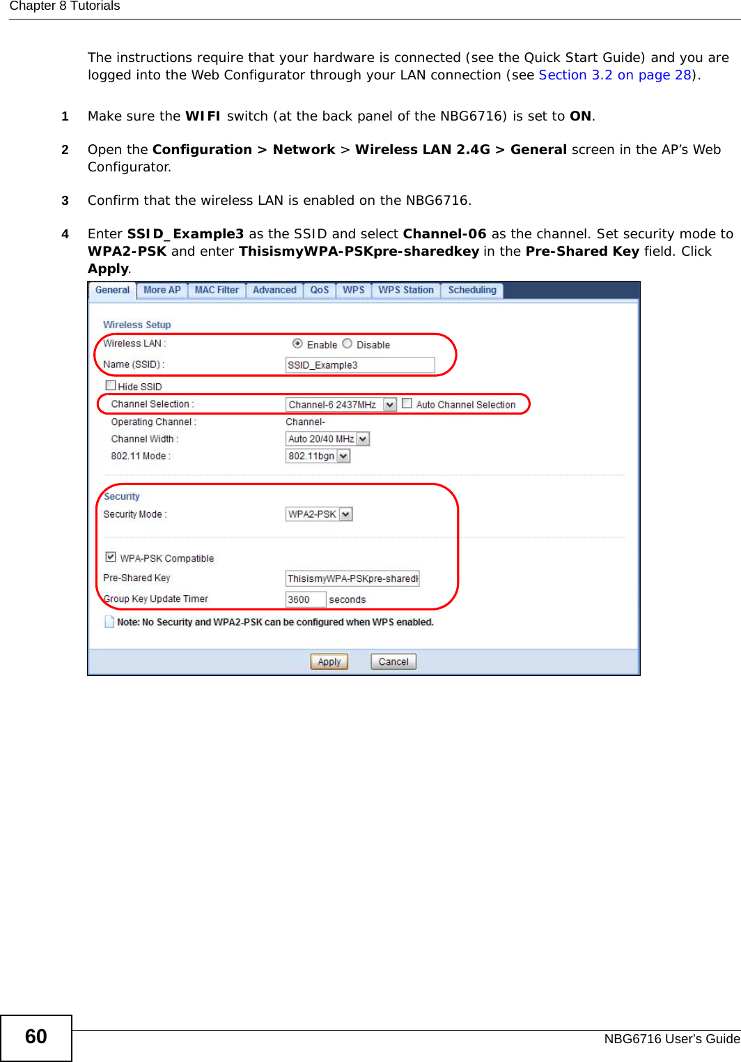 Chapter 8 TutorialsNBG6716 User’s Guide60The instructions require that your hardware is connected (see the Quick Start Guide) and you are logged into the Web Configurator through your LAN connection (see Section 3.2 on page 28).1Make sure the WIFI switch (at the back panel of the NBG6716) is set to ON.2Open the Configuration &gt; Network &gt; Wireless LAN 2.4G &gt; General screen in the AP’s Web Configurator. 3Confirm that the wireless LAN is enabled on the NBG6716.4Enter SSID_Example3 as the SSID and select Channel-06 as the channel. Set security mode to WPA2-PSK and enter ThisismyWPA-PSKpre-sharedkey in the Pre-Shared Key field. Click Apply.