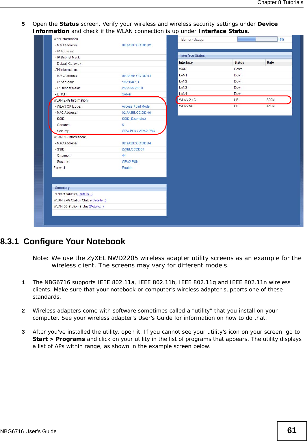  Chapter 8 TutorialsNBG6716 User’s Guide 615Open the Status screen. Verify your wireless and wireless security settings under Device Information and check if the WLAN connection is up under Interface Status.8.3.1  Configure Your NotebookNote: We use the ZyXEL NWD2205 wireless adapter utility screens as an example for the wireless client. The screens may vary for different models.1The NBG6716 supports IEEE 802.11a, IEEE 802.11b, IEEE 802.11g and IEEE 802.11n wireless clients. Make sure that your notebook or computer’s wireless adapter supports one of these standards.2Wireless adapters come with software sometimes called a “utility” that you install on your computer. See your wireless adapter’s User’s Guide for information on how to do that.3After you’ve installed the utility, open it. If you cannot see your utility’s icon on your screen, go to Start &gt; Programs and click on your utility in the list of programs that appears. The utility displays a list of APs within range, as shown in the example screen below.