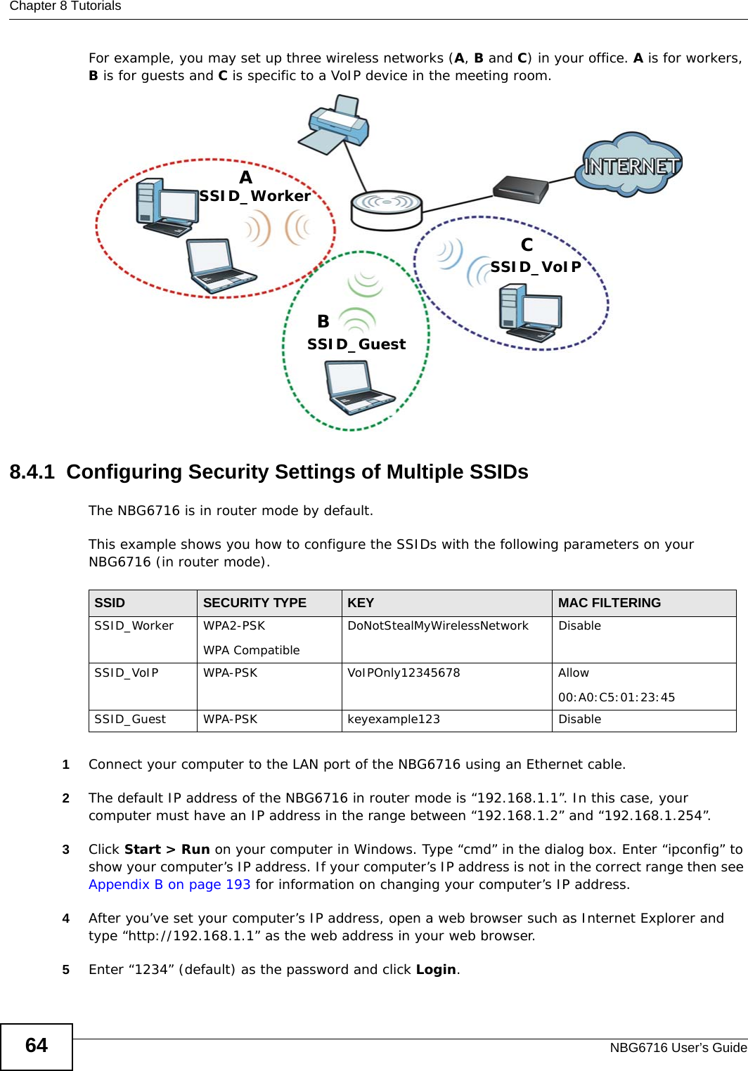 Chapter 8 TutorialsNBG6716 User’s Guide64For example, you may set up three wireless networks (A, B and C) in your office. A is for workers, B is for guests and C is specific to a VoIP device in the meeting room. 8.4.1  Configuring Security Settings of Multiple SSIDsThe NBG6716 is in router mode by default.This example shows you how to configure the SSIDs with the following parameters on your NBG6716 (in router mode).1Connect your computer to the LAN port of the NBG6716 using an Ethernet cable. 2The default IP address of the NBG6716 in router mode is “192.168.1.1”. In this case, your computer must have an IP address in the range between “192.168.1.2” and “192.168.1.254”.3Click Start &gt; Run on your computer in Windows. Type “cmd” in the dialog box. Enter “ipconfig” to show your computer’s IP address. If your computer’s IP address is not in the correct range then see Appendix B on page 193 for information on changing your computer’s IP address.4After you’ve set your computer’s IP address, open a web browser such as Internet Explorer and type “http://192.168.1.1” as the web address in your web browser.5Enter “1234” (default) as the password and click Login.ABCSSID_GuestSSID_WorkerSSID_VoIPSSID SECURITY TYPE KEY MAC FILTERINGSSID_Worker WPA2-PSKWPA Compatible DoNotStealMyWirelessNetwork DisableSSID_VoIP WPA-PSK VoIPOnly12345678 Allow00:A0:C5:01:23:45SSID_Guest WPA-PSK keyexample123 Disable