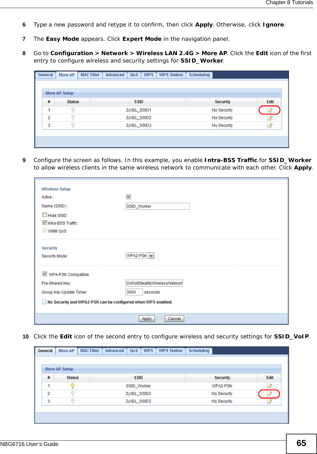  Chapter 8 TutorialsNBG6716 User’s Guide 656Type a new password and retype it to confirm, then click Apply. Otherwise, click Ignore.7The Easy Mode appears. Click Expert Mode in the navigation panel.8Go to Configuration &gt; Network &gt; Wireless LAN 2.4G &gt; More AP. Click the Edit icon of the first entry to configure wireless and security settings for SSID_Worker.9Configure the screen as follows. In this example, you enable Intra-BSS Traffic for SSID_Worker to allow wireless clients in the same wireless network to communicate with each other. Click Apply.10 Click the Edit icon of the second entry to configure wireless and security settings for SSID_VoIP.