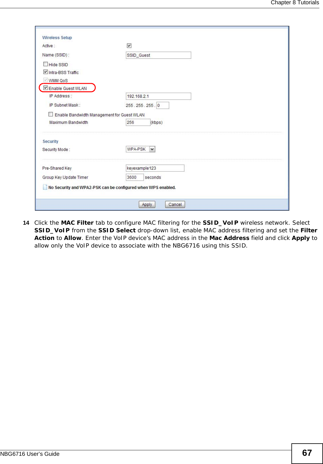  Chapter 8 TutorialsNBG6716 User’s Guide 6714 Click the MAC Filter tab to configure MAC filtering for the SSID_VoIP wireless network. Select SSID_VoIP from the SSID Select drop-down list, enable MAC address filtering and set the Filter Action to Allow. Enter the VoIP device’s MAC address in the Mac Address field and click Apply to allow only the VoIP device to associate with the NBG6716 using this SSID.