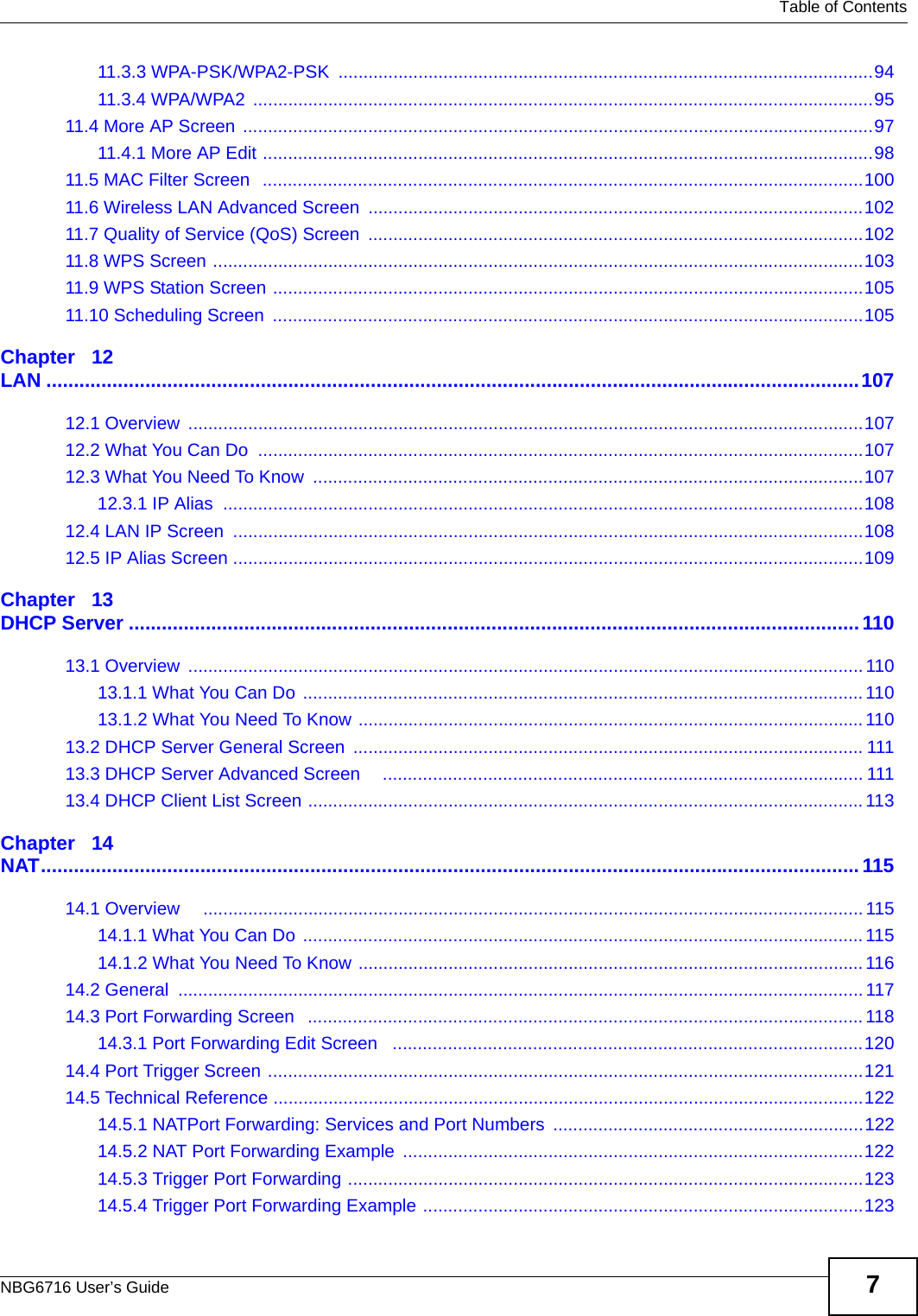   Table of ContentsNBG6716 User’s Guide 711.3.3 WPA-PSK/WPA2-PSK  ...........................................................................................................9411.3.4 WPA/WPA2  ............................................................................................................................9511.4 More AP Screen ..............................................................................................................................9711.4.1 More AP Edit ..........................................................................................................................9811.5 MAC Filter Screen   ........................................................................................................................10011.6 Wireless LAN Advanced Screen ...................................................................................................10211.7 Quality of Service (QoS) Screen ...................................................................................................10211.8 WPS Screen ..................................................................................................................................10311.9 WPS Station Screen ......................................................................................................................10511.10 Scheduling Screen  ......................................................................................................................105Chapter   12LAN ....................................................................................................................................................10712.1 Overview  .......................................................................................................................................10712.2 What You Can Do  .........................................................................................................................10712.3 What You Need To Know  ..............................................................................................................10712.3.1 IP Alias  ................................................................................................................................10812.4 LAN IP Screen  ..............................................................................................................................10812.5 IP Alias Screen ..............................................................................................................................109Chapter   13DHCP Server .....................................................................................................................................11013.1 Overview  .......................................................................................................................................11013.1.1 What You Can Do  ................................................................................................................ 11013.1.2 What You Need To Know .....................................................................................................11013.2 DHCP Server General Screen ...................................................................................................... 11113.3 DHCP Server Advanced Screen    ................................................................................................ 11113.4 DHCP Client List Screen ............................................................................................................... 113Chapter   14NAT.....................................................................................................................................................11514.1 Overview     .................................................................................................................................... 11514.1.1 What You Can Do  ................................................................................................................ 11514.1.2 What You Need To Know .....................................................................................................11614.2 General  .........................................................................................................................................11714.3 Port Forwarding Screen   ............................................................................................................... 11814.3.1 Port Forwarding Edit Screen   ..............................................................................................12014.4 Port Trigger Screen .......................................................................................................................12114.5 Technical Reference ......................................................................................................................12214.5.1 NATPort Forwarding: Services and Port Numbers ..............................................................12214.5.2 NAT Port Forwarding Example  ............................................................................................12214.5.3 Trigger Port Forwarding .......................................................................................................12314.5.4 Trigger Port Forwarding Example ........................................................................................123