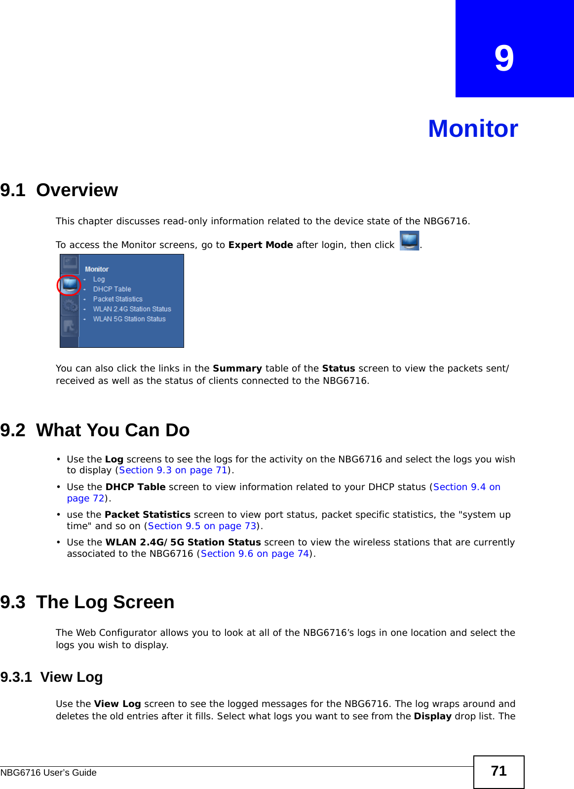 NBG6716 User’s Guide 71CHAPTER   9Monitor9.1  OverviewThis chapter discusses read-only information related to the device state of the NBG6716. To access the Monitor screens, go to Expert Mode after login, then click  .  You can also click the links in the Summary table of the Status screen to view the packets sent/received as well as the status of clients connected to the NBG6716.9.2  What You Can Do•Use the Log screens to see the logs for the activity on the NBG6716 and select the logs you wish to display (Section 9.3 on page 71).•Use the DHCP Table screen to view information related to your DHCP status (Section 9.4 on page 72).•use the Packet Statistics screen to view port status, packet specific statistics, the &quot;system up time&quot; and so on (Section 9.5 on page 73).•Use the WLAN 2.4G/5G Station Status screen to view the wireless stations that are currently associated to the NBG6716 (Section 9.6 on page 74).9.3  The Log ScreenThe Web Configurator allows you to look at all of the NBG6716’s logs in one location and select the logs you wish to display.9.3.1  View LogUse the View Log screen to see the logged messages for the NBG6716. The log wraps around and deletes the old entries after it fills. Select what logs you want to see from the Display drop list. The 