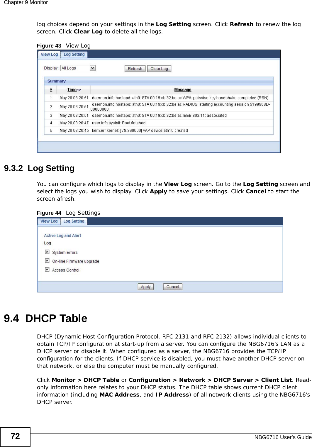 Chapter 9 MonitorNBG6716 User’s Guide72log choices depend on your settings in the Log Setting screen. Click Refresh to renew the log screen. Click Clear Log to delete all the logs.Figure 43   View Log9.3.2  Log SettingYou can configure which logs to display in the View Log screen. Go to the Log Setting screen and select the logs you wish to display. Click Apply to save your settings. Click Cancel to start the screen afresh.Figure 44   Log Settings9.4  DHCP Table    DHCP (Dynamic Host Configuration Protocol, RFC 2131 and RFC 2132) allows individual clients to obtain TCP/IP configuration at start-up from a server. You can configure the NBG6716’s LAN as a DHCP server or disable it. When configured as a server, the NBG6716 provides the TCP/IP configuration for the clients. If DHCP service is disabled, you must have another DHCP server on that network, or else the computer must be manually configured.Click Monitor &gt; DHCP Table or Configuration &gt; Network &gt; DHCP Server &gt; Client List. Read-only information here relates to your DHCP status. The DHCP table shows current DHCP client information (including MAC Address, and IP Address) of all network clients using the NBG6716’s DHCP server. 